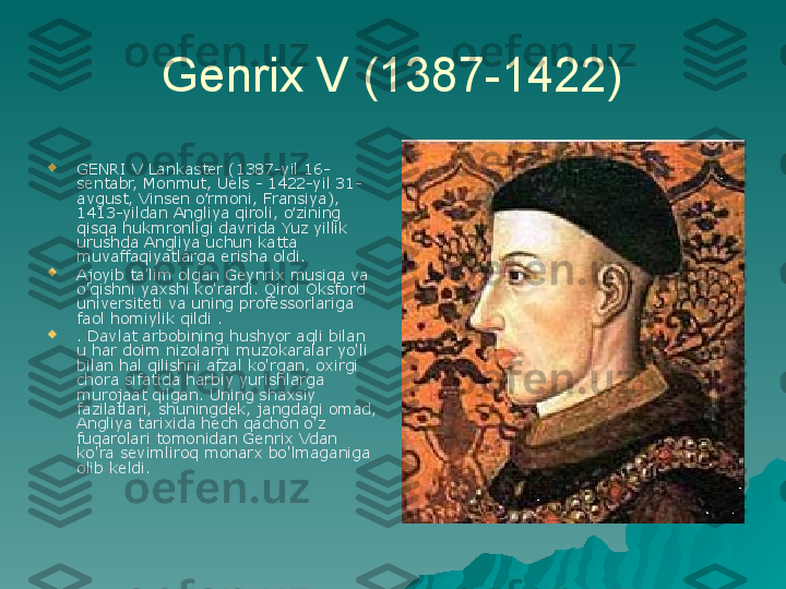 Genrix V (1387-1422)

GENRI V Lankaster (1387-yil 16-
sentabr, Monmut, Uels - 1422-yil 31-
avgust, Vinsen o rmoni, Fransiya), ʻ
1413-yildan Angliya qiroli, o zining 	
ʻ
qisqa hukmronligi davrida Yuz yillik 
urushda Angliya uchun katta 
muvaffaqiyatlarga erisha oldi.

Ajoyib ta'lim olgan Geynrix musiqa va 
o'qishni yaxshi ko'rardi. Qirol Oksford 
universiteti va uning professorlariga 
faol homiylik qildi .

. Davlat arbobining hushyor aqli bilan 
u har doim nizolarni muzokaralar yo'li 
bilan hal qilishni afzal ko'rgan, oxirgi 
chora sifatida harbiy yurishlarga 
murojaat qilgan. Uning shaxsiy 
fazilatlari, shuningdek, jangdagi omad, 
Angliya tarixida hech qachon o'z 
fuqarolari tomonidan Genrix Vdan 
ko'ra sevimliroq monarx bo'lmaganiga 
olib keldi. 