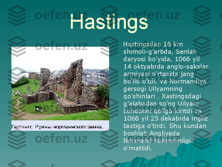 Hastings  
     Hastingsdan 16 km 
shimoli-g'arbda, Senlak 
daryosi bo'yida, 1066 yil 
14 oktyabrda anglo-sakslar 
armiyasi o'rtasida jang 
bo'lib o'tdi. va Normandiya 
gersogi Uilyamning 
qo'shinlari . Xastingsdagi 
g'alabadan so'ng Uilyam 
Londonni qo'lga kiritdi va 
1066 yil 25 dekabrda ingliz 
taxtiga o'tirdi. Shu kundan 
boshlab Angliyada 
Normand hukmronligi 
o'rnatildi. 