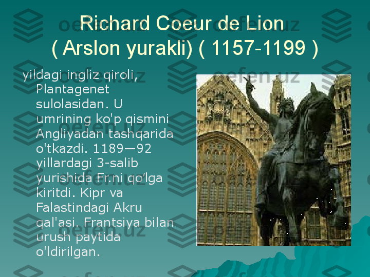 Richard Coeur de Lion 
( Arslon yurakli) ( 1157-1199 )
yildagi ingliz qiroli, 
Plantagenet 
sulolasidan. U 
umrining ko'p qismini 
Angliyadan tashqarida 
o'tkazdi. 1189—92 
yillardagi 3-salib 
yurishida Fr.ni qo lga ʻ
kiritdi. Kipr va 
Falastindagi Akru 
qal'asi. Frantsiya bilan 
urush paytida 
o'ldirilgan. 