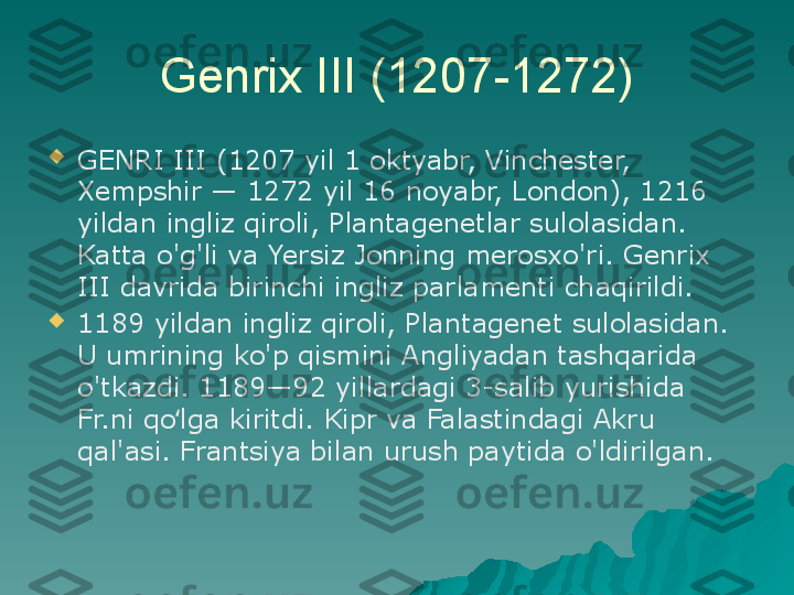 Genrix III (1207-1272)

GENRI III (1207 yil 1 oktyabr, Vinchester, 
Xempshir — 1272 yil 16 noyabr, London), 1216 
yildan ingliz qiroli, Plantagenetlar sulolasidan. 
Katta o'g'li va Yersiz Jonning merosxo'ri. Genrix 
III davrida birinchi ingliz parlamenti chaqirildi.

1189 yildan ingliz qiroli, Plantagenet sulolasidan. 
U umrining ko'p qismini Angliyadan tashqarida 
o'tkazdi. 1189—92 yillardagi 3-salib yurishida 
Fr.ni qo lga kiritdi. Kipr va Falastindagi Akru ʻ
qal'asi. Frantsiya bilan urush paytida o'ldirilgan. 