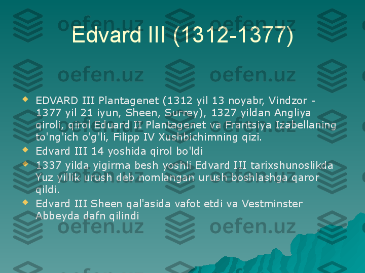 Edvard III (1312-1377)

EDVARD III Plantagenet (1312 yil 13 noyabr, Vindzor - 
1377 yil 21 iyun, Sheen, Surrey), 1327 yildan Angliya 
qiroli, qirol Eduard II Plantagenet va Frantsiya Izabellaning 
to'ng'ich o'g'li, Filipp IV Xushbichimning qizi.

Edvard III 14 yoshida qirol bo'ldi

1337 yilda yigirma besh yoshli Edvard III tarixshunoslikda 
Yuz yillik urush deb nomlangan urush boshlashga qaror 
qildi.

Edvard III Sheen qal'asida vafot etdi va Vestminster 
Abbeyda dafn qilindi 