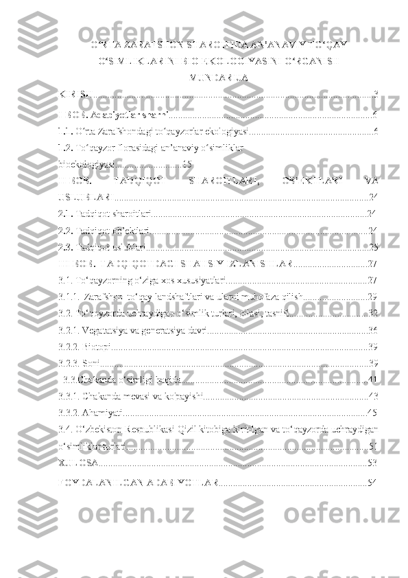 O RTA ZARAFSHON SHAROITIDA AN’ANAVIY TO QAYʻ ʻ
O SIMLIKLARINI BIO-EKOLOGIYASINI O RGANISH	
ʻ ʻ  
MUNDARIJA
KIRISH .....................................................................................................................3
I-BOB . Adabiyotlar sharhi .....................................................................................6
1.1.  O rta Zarafshondagi to qayzorlar ekologiyasi....................................................6	
ʻ ʻ
1.2.  To qayzor florasidagi an’anaviy o simliklar 
ʻ ʻ
bioekologiyasi............................15
II-BOB.   TADQIQOT   SHAROITLARI,   OB’EKTLARI   VA
USLUBLARI ..........................................................................................................2 4
2.1.  Tadqiqot sharoitlari..........................................................................................24
2.2.  Tadqiqot ob’ektlari...........................................................................................24
2.3.  Tadqiqot uslublari.............................................................................................25
III-BOB.  TADQIQOTDAGI SHAHSIY IZLANISHLAR ........... .......... ..........2 7
3.1. To‘qayzorning o‘ziga xos xususiyatlar i ...........................................................2 7
3.1.1.    Zarafshon  to‘qay landshaftlari va ularni muhofaza qilish .......................... .29
3.2. To‘qoyzorda uchraydigan o‘simlik turlari, oilasi, t asnifi ............... . .................3 2
3.2.1. Vegatatsiya va generatsiya davri...................................... .. ...........................3 6
3.2.2. Biotopi................................................................ .. .........................................39
3.2.3. Soni............................................................................. . ..................................39
   3. 3.Chakanda o‘simligi haqida....................................................... .. .....................41
3.3.1. Chakanda mevasi va ko ' payishi.....................................................................43
3.3.2. Ahamiyati......................................................................................................45
3.4. O‘zbekiston Respublikasi Qizil kitobiga kiritilgan va to‘qayzorda uchraydigan
o‘simliklar turlari.............................................................. . ......................................51
XULOSA ................................................................................................................53
FOYDALANILGAN ADABIYOTLAR .......................................... ...... ..............54 