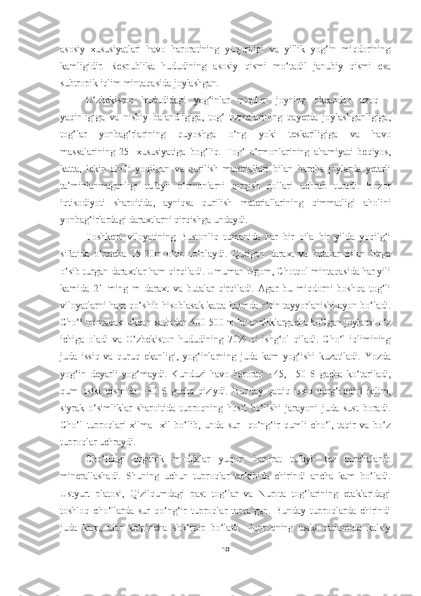 asosiy   xususiyatlari   havo   haroratining   yuqoriligi   va   yillik   yog‘in   miqdorining
kamligidir.   Respublika   hududining   asosiy   qismi   mo‘tadil   janubiy   qismi   esa
subtropik iqlim mintaqasida joylashgan.
O‘zbekiston   hududidagi   yog‘inlar   miqdori   joyning   okeandan   uzoq   –
yaqinligiga   va   nisbiy   balandligiga,   tog‘   tizmalarining   qayerda   joylashganligiga,
tog‘lar   yonbag‘rlarining   quyoshga   o‘ng   yoki   teskariligiga   va   havo
massalarining[25]   xususiyatiga   bog‘liq.   Tog‘   o‘rmonlarining   ahamiyati   beqiyos,
katta,   lekin   aholi   yoqilgan   va   qurilish   materiallari   bilan   barcha   joylarda   yetarli
ta’minlanmaganligi   tufayli   o‘rmonlarni   qirqish   hollari   uchrab   turadi.   Bozor
iqtisodiyoti   sharoitida,   ayniqsa   qurilish   materiallarining   qimmatligi   aholini
yonbag‘irlardagi daraxtlarni qirqishga undaydi.
T oshkent   viloyatining   Bustonliq   tumanida   har   bir   oila   bir   yilda   yoqilg‘i
sifatida   o‘rtacha   15-20m   o‘tin   to‘playdi.   Qurigan   daraxt   va   butalar   Bilan   birga
o‘sib turgan daraxtlar ham qirqiladi. Umuman Ugom, Chotqol mintaqasida har yili
kamida   21   ming   m   daraxt   va   butalar   qirqiladi.   Agar   bu   miqdorni   boshqa   tog‘li
viloyatlarni ham qo‘shib hisoblasak katta hajmda o‘tin tayyorlanishi ayon bo‘ladi.
Cho‘l mintaqasi okean sathidan 400-500 m balandliklargacha bo‘lgan joylarni o‘z
ichiga   oladi   va   O‘zbekiston   hududining   70%   ni   ishg‘ol   qiladi.   Cho‘l   iqlimining
juda   issiq   va   quruq   ekanligi,   yog‘inlarning   juda   kam   yog‘ishi   kuzatiladi.   Yozda
yog‘in   deyarli   yog‘maydi.   Kunduzi   havo   harorati   +45,   +50   S   gacha   ko‘tariladi,
qum   ustki   qismida   +80   S   gacha   qiziydi.   Bunday   qattiq   issiq   qurg‘oqchil   iqlim,
siyrak   o‘simliklar   sharoitida   tuproqning   hosil   bo‘lishi   jarayoni   juda   sust   boradi.
Cho‘l   tuproqlari   xilma     xil   bo‘lib,   unda   sur     qo‘ng‘ir   qumli   cho‘l,   taqir   va   bo‘z
tuproqlar uchraydi. 
Cho‘ldagi   organik   moddalar   yuqori   harorat   tufayli   tez   parchalanib
minerallashadi.   Shuning   uchun   tuproqlar   tarkibida   chirindi   ancha   kam   bo‘ladi.
Ustyurt   platosi,   Qizilqumdagi   past   tog‘lar   va   Nurota   tog‘larining   etaklaridagi
toshloq   cho‘llarda   sur   qo‘ng‘ir   tuproqlar   tarqalgan.   Bunday   tuproqlarda   chirindi
juda   kam,   ular   ko‘pincha   sho‘rtop   bo‘ladi.   Tuproqning   ustki   qatlamida   kalsiy
10 