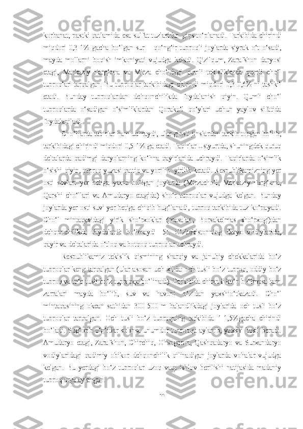 korbanat, pastki qatlamida esa sulfat tuzlaridan gips to‘planadi. Tarkibida chirindi
miqdori   0,3-1%   gacha   bo‘lgan   sur   –   qo‘ng‘ir   tuproqli   joylarda   siyrak   o‘t   o‘sadi,
mayda   mollarni   boqish   imkoniyati   vujudga   keladi.   Qizilqum,   Zarafshon   daryosi
etagi,   Markaziy   Farg‘ona   va   Mirza   cho‘ldagi   qumli   tekisliklarda   qumli   cho‘l
tuproqlari tarqalgan. Bu tuproqlar tarkibidagi chirindi miqdori 0,3-0,6% ni tashkil
etadi.   Bunday   tuproqlardan   dehqonchilikda   foydalanish   qiyin.   Qumli   cho‘l
tuproqlarda   o‘sadigan   o‘simliklardan   Qorako‘l   qo‘ylari   uchun   yaylov   sifatida
foydalaniladi. 
Cho‘llarda taqirlar ham uchraydi, ular gipsli jinslardan tarkib topgan bo‘lib,
tarkibidagi chirindi miqdori 0,5-1% ga etadi. Taqirlar Ustyurtda, shuningdek quruq
deltalarda   qadimgi   daryolarning   ko‘hna   qayirlarida   uchraydi.   Taqirlarda   o‘simlik
o‘sishi qiyin, tuproq yuzasi qattiq va yorilib  yirilib ketadi. Respublikamizning yer
osti   suvlari   yer   betiga   yaqin   bo‘lgan   joylarda   (Mirzacho‘l,   Markaziy   Farg‘ona,
Qarshi   cho‘llari   va   Amudaryo   etagida)   sho‘r   tuproqlar   vujudga   kelgan.   Bunday
joylarda yer osti suvi yer betiga chiqib bug‘lanadi, tuproq tarkibida tuz ko‘payadi.
Cho‘l   mintaqasidagi   yirik   sho‘rxoklar   (masalan,   Borsakelmas   sho‘rxogi)dan
dehqonchilikda   foydalanib   bo‘lmaydi   [5].   O‘zbekistonning   daryo   vodiylarida,
qayir va deltalarida o‘tloq va botqoq tuproqlar uchraydi. 
Respublikamiz   tekislik   qismining   sharqiy   va   janubiy   chekkalarida   bo‘z
tuproqlar keng tarqalgan (ular asosan uch xilda: och tusli bo‘z tuproq, oddiy bo‘z
tuproq va to‘q tusli bo‘z tuproqqa bo‘linadi). Tarkibida chirindi ko‘p bo‘lmasa ham
zarralari   mayda   bo‘lib,   suv   va   havoni   o‘zidan   yaxshio‘tkazadi.   Cho‘l
mintaqasining   okean   sathidan   300-500   m   balandlikdagi   joylarida   och   tusli   bo‘z
tuproqlar   tarqalgan.   Och   tusli   bo‘z   tuproqning   tarkibida   1-1,5%gacha   chirindi
bo‘ladi. Sug‘orib o‘g‘itlar solinsa unumdor  tuproqqa aylanib, yaxshi  hosil  beradi.
Amudaryo   etagi,   Zarafshon,   Chirchiq,   Ohangaron,   Qashqadaryo   va   Surxandaryo
vodiylaridagi   qadimiy   obikor   dehqonchilik   qilinadigan   joylarda   vohalar   vujudga
kelgan.   Bu   yerdagi   bo‘z   tuproqlar   uzoq   vaqt   ishlov   berilishi   natijasida   madaniy
tuproqlarga aylangan. 
11 