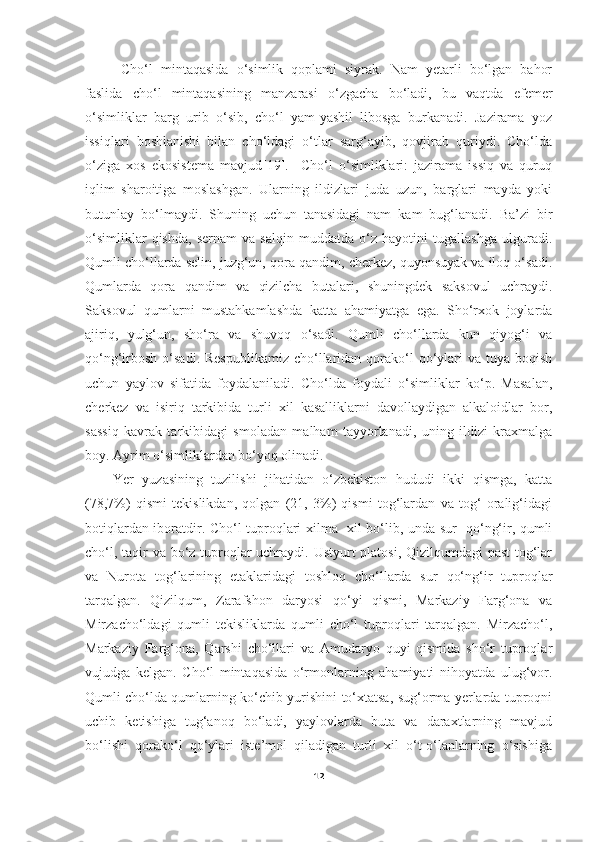 Cho‘l   mintaqasida   o‘simlik   qoplami   siyrak.   Nam   yetarli   bo‘lgan   bahor
faslida   cho‘l   mintaqasining   manzarasi   o‘zgacha   bo‘ladi,   bu   vaqtda   efemer
o‘simliklar   barg   urib   o‘sib,   cho‘l   yam-yashil   libosga   burkanadi.   Jazirama   yoz
issiqlari   boshlanishi   bilan   cho‘ldagi   o‘tlar   sarg‘ayib,   qovjirab   quriydi.   Cho‘lda
o‘ziga   xos   ekosistema   mavjud[19].     Cho‘l   o‘simliklari:   jazirama   issiq   va   quruq
iqlim   sharoitiga   moslashgan.   Ularning   ildizlari   juda   uzun,   barglari   mayda   yoki
butunlay   bo‘lmaydi.   Shuning   uchun   tanasidagi   nam   kam   bug‘lanadi.   Ba’zi   bir
o‘simliklar   qishda,   sernam   va   salqin   muddatda   o‘z   hayotini   tugallashga   ulguradi.
Qumli cho‘llarda selin, juzg‘un, qora qandim, cherkez, quyonsuyak va iloq o‘sadi.
Qumlarda   qora   qandim   va   qizilcha   butalari,   shuningdek   saksovul   uchraydi.
Saksovul   qumlarni   mustahkamlashda   katta   ahamiyatga   ega.   Sho‘rxok   joylarda
ajiriq,   yulg‘un,   sho‘ra   va   shuvoq   o‘sadi.   Qumli   cho‘llarda   kun   qiyog‘i   va
qo‘ng‘irbosh  o‘sadi.  Respublikamiz   cho‘llaridan  qorako‘l  qo‘ylari  va  tuya boqish
uchun   yaylov   sifatida   foydalaniladi.   Cho‘lda   foydali   o‘simliklar   ko‘p.   Masalan,
cherkez   va   isiriq   tarkibida   turli   xil   kasalliklarni   davollaydigan   alkaloidlar   bor,
sassiq   kavrak   tarkibidagi   smoladan   malham   tayyorlanadi,   uning   ildizi   kraxmalga
boy. Ayrim o‘simliklardan bo‘yoq olinadi.
Yer   yuzasining   tuzilishi   jihatidan   o‘zbekiston   hududi   ikki   qismga,   katta
(78,7%)   qismi   tekislikdan,   qolgan   (21,   3%)   qismi   tog‘lardan   va   tog‘   oralig‘idagi
botiqlardan iboratdir. Cho‘l tuproqlari xilma   xil bo‘lib, unda sur   qo‘ng‘ir, qumli
cho‘l, taqir  va bo‘z tuproqlar  uchraydi. Ustyurt platosi, Qizilqumdagi  past  tog‘lar
va   Nurota   tog‘larining   etaklaridagi   toshloq   cho‘llarda   sur   qo‘ng‘ir   tuproqlar
tarqalgan.   Qizilqum,   Zarafshon   daryosi   qo‘yi   qismi,   Markaziy   Farg‘ona   va
Mirzacho‘ldagi   qumli   tekisliklarda   qumli   cho‘l   tuproqlari   tarqalgan.   Mirzacho‘l,
Markaziy   Farg‘ona,   Qarshi   cho‘llari   va   Amudaryo   quyi   qismida   sho‘r   tuproqlar
vujudga   kelgan.   Cho‘l   mintaqasida   o‘rmonlarning   ahamiyati   nihoyatda   ulug‘vor.
Qumli cho‘lda qumlarning ko‘chib yurishini to‘xtatsa, sug‘orma yerlarda tuproqni
uchib   ketishiga   tug‘anoq   bo‘ladi,   yaylovlarda   buta   va   daraxtlarning   mavjud
bo‘lishi   qorako‘l   qo‘ylari   iste’mol   qiladigan   turli   xil   o‘t-o‘lanlarning   o‘sishiga
12 