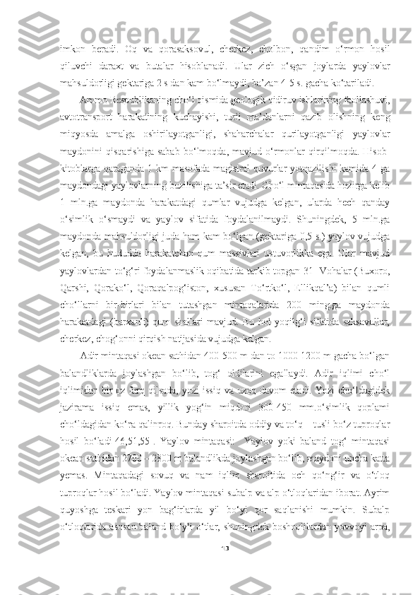 imkon   beradi.   Oq   va   qorasaksovul,   cherkez,   cholbon,   qandim   o‘rmon   hosil
qiluvchi   daraxt   va   butalar   hisoblanadi.   Ular   zich   o‘sgan   joylarda   yaylovlar
mahsuldorligi gektariga 2 s dan kam bo‘lmaydi, ba’zan 4-5 s. gacha ko‘tariladi. 
Ammo Respublikaning cho‘l qismida geologik qidiruv ishlarining faollashuvi,
avtotransport   harakatining   kuchayishi,   turli   ma’danlarni   qazib   olishning   keng
miqyosda   amalga   oshirilayotganligi,   shaharchalar   qurilayotganligi   yaylovlar
maydonini   qisqarishiga   sabab   bo‘lmoqda,   mavjud   o‘rmonlar   qirqilmoqda.   Hisob-
kitoblarga qaraganda 1 km  masofada magistral quvurlar  yotqazilishi  kamida 4 ga
maydondagi yaylovlarning buzilishiga ta’sir etadi. Cho‘l mintaqasida hozirga kelib
1   mln.ga   maydonda   harakatdagi   qumlar   vujudga   kelgan,   ularda   hech   qanday
o‘simlik   o‘smaydi   va   yaylov   sifatida   foydalanilmaydi.   Shuningdek,   5   mln.ga
maydonda mahsuldorligi juda ham kam bo‘lgan (gektariga 0,5 s.) yaylov vujudga
kelgan,   bu   hududda   harakatchan   qum   massivlari   ustuvorlikka   ega.   Ular   mavjud
yaylovlardan to‘g‘ri foydalanmaslik oqibatida tarkib topgan[31] Vohalar (Buxoro,
Qarshi,   Qorako‘l,   Qoraqalpog‘iston,   xususan   To‘rtko‘l,   Ellikqal’a)   bilan   qumli
cho‘llarni   bir-birlari   bilan   tutashgan   mintaqalarida   200   ming.ga   maydonda
harakatdagi   (barxanli)   qum   shallari   mavjud.   Bu   hol   yoqilg‘i   sifatida   saksavullar,
cherkez, chog‘onni qirqish natijasida vujudga kelgan.  
Adir mintaqasi okean sathidan 400-500 m dan to 1000-1200 m gacha bo‘lgan
balandliklarda   joylashgan   bo‘lib,   tog‘   oldilarini   egallaydi.   Adir   iqlimi   cho‘l
iqlimidan   bir  oz  farq  qilsada,  yozi  issiq  va  uzoq  davom   etadi.  Yozi   cho‘ldagidek
jazirama   issiq   emas,   yillik   yog‘in   miqdori   300-450   mm.o‘simlik   qoplami
cho‘ldagidan ko‘ra qalinroq. Bunday sharoitda oddiy va to‘q – tusli bo‘z tuproqlar
hosil   bo‘ladi [46,51,55].   Yaylov   mintaqasi:     Yaylov   yoki   baland   tog‘   mintaqasi
okean sathidan 2700 – 2800 m balandlikda joylashgan bo‘lib, maydoni uncha katta
yemas.   Mintaqadagi   sovuq   va   nam   iqlim   sharoitida   och   qo‘ng‘ir   va   o‘tloq
tuproqlar hosil bo‘ladi. Yaylov mintaqasi subalp va alp o‘tloqlaridan iborat. Ayrim
quyoshga   teskari   yon   bag‘irlarda   yil   bo‘yi   qor   saqlanishi   mumkin.   Subalp
o‘tloqlarida asosan  baland  bo‘yli  o‘tlar, shuningdek  boshoqlilardan yovvoyi  arpa,
13 