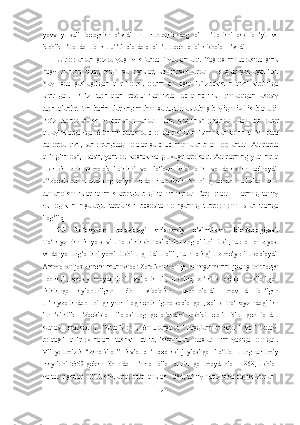 yovvoyi   suli,   betagalar   o‘sadi.   Bu   mintaqalardagi   alp   o‘tloqlari   past   bo‘yli   va
kichik o‘tloqdan iborat. O‘tloqlarda qoqio‘t, tipchoq, binafshalar o‘sadi. 
O‘tloqlardan   yozda   yaylov   sifatida   foydalaniladi.   Yaylov   mintaqasida   yirik
hayvonlardan   alqar,   bug‘i   va   kiyiklar,   kemiruvchilardan   –   sug‘ur   yashaydi[15].
Yaylovda   yashaydigan   qor   bo‘rsi,   oqtirnoqli   ayiq   “O‘zbekiston   qizil   kitobi”ga
kiritilgan.   Bo‘z   tuproqlar   respublikamizda   dehqonchilik   qilinadigan   asosiy
tuproqlardir. Binobarin ular eng muhim va tugalmas tabiiy boyligimiz hisoblanadi.
B o‘ z   tuproqlar   ishlov   berish   jihatidan   ham,   sug‘orish   jihatidan   ham   bir   qator
qulayliklarga ega. Adir mintaqasida cho‘lga nisbatano‘simliklar ko‘proq. Mintaqa
bahorda  qizil,   sariq  rangdagi   lolalar   va  chuchmomalar   bilan  qoplanadi.   Adirlarda
qo‘ng‘irbosh,     sasir,   yantoq,   kovrak   va   gulxayrilaro‘sadi.   Adirlarning   yuqoriroq
qismida   zirk   namatak   butalari   va   do‘lana   kabi   buta   va   daraxtlar   uchraydi.
O‘zbekiston   hududining   relyefi   juda   murakkab.   Shuning   uchun   hududda   turli-
tumano‘simliklar   iqlim   sharoitga   bog‘liq   bir-biridan   farq   qiladi.   Ularning   tabiiy
ekologik   nohiyalarga   tarqalishi   bevosita   nohiyaning   tuproq-iqlim   sharoitlariga
bog‘liq.
2.1   To qayzor   florasidagi   an’anaviy   o‘simliklar   bioekologiyasi.ʻ
To‘qayzorlar daryo suvini taqsimlash, toshqinlarning oldini olish, tuproq eroziyasi
va daryo qirg‘oqlari yemirilishining oldini olib, tuproqdagi tuz me’yorini saqlaydi.
Ammo xo‘jasizlarcha  munosabat  Zarafshon  bo‘yi  to‘qayzorlarini   jiddiy  inqirozga
uchratdi,   asosiy   maydonlari   payhonlanib,   qishloq   xo‘jalik   ekinlari   ekiladigan
dalalarga   aylantirilgan.   Shu   sababdan   qachonlardir   mavjud   b o‘ lgan
t o‘ qayzorlardan uning ayrim fragmentlarigina saqlangan, xolos. To‘qayzordagi har
biro‘simlik   o‘zbekiston   florasining   genofondini   tashkil   etadi.   Shu   genofondni
saqlash   maqsadida   “Zarafshon”,   Amudaryoda   “Payg‘ambar   oroli”   va   “Baday-
to‘qay”   qo‘riqxonalari   tashkil   etilib,o‘simliklari   davlat   himoyasiga   olingan.
Viloyatimizda   “Zarafshon”   davlat   qo‘riqxonasi   joylashgan   bo‘lib,   uning   umumiy
maydoni 2352 gektar. Shundan o‘rmon bilan qoplangan maydonlar – 868, toshloq
va taqir yerlar – 310, suv, ariq, botqoqliklar – 284, tabiiy butazor va qamishzorlar –
14 