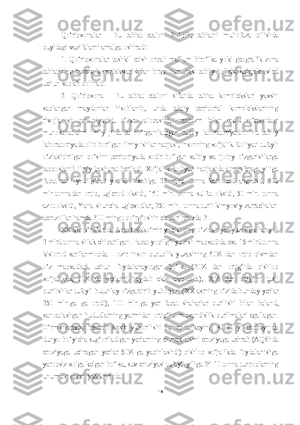   Qo‘riqxonalar   –   bu   tabiat   etaloni   bo‘llib,   tabiatni   muhofaza   qilishda
quyidagi vazifalarni amalga oshiradi: 
1.   Qo‘riqxonalar   tashkil   etish   orqali   ma’lum   biro‘lka   yoki   geografik   zona
tabiatining barcha komplekslari bilan birga namunasi tabiiy holicha kelajak avlod
uchun saqlab qolinadi. 
2.   Qo‘riqxona   –   bu   tabiat   etaloni   sifatida   tabiat   komplekslari   yaxshi
saqlangan   maydonlar   hisoblanib,   unda   tabiiy   territorial   komplekslarining
rivojlanish   qonuniyatini,   o‘zaro   aloqasini,   organizm   bilan   muhi   to‘rtasidagi
munosabatlarni   ilmiy   jihatida   no‘rganiladigan   tabiiy   laboratoriyadir.   Bu   tabiiy
laboratoriyada olib borilgan ilmiy ishlar natijasi, insonning xo‘jalik faoliyati tufayli
o‘zlashtirilgan   qo‘shni   territoriyada   sodir   bo‘lgan   salbiy   va   ijobiy   o‘zgarishlarga
taqqoslanib ilmiy bashorat beriladi. Xo‘jalik faoliyati natijasida atmosferaga yiliga
faqat   turli   yoqilg‘ilar   yoqish   hisobiga   22   mlrd.   tonna   karbonad   angidrid,   200
mln.tonnadan   ortiq,   uglerod   oksidi,   160   mln.   tonna   sulfat   oksidi,   50   mln.   tonna
azot oksidi, Yana shuncha uglevodlar, 250 mln. tonna turli kimyoviy zarrachalar-
aerozollar hamda 300 ming t qo‘rg‘oshin chiqarilmoqda[3]. 
        XX asr o‘rtalarida faqat toshko‘mir yoqishning o‘zidan yer yuzasiga har yili
2 mlrd.tonna shlak chiqarilgan. Faqat yoqilg‘i yoqish maqsadida esa 15 mlrd.tonna
kislorod   sarflanmoqda.   Hozir   inson   quruqlik   yuzasining   60%   dan   ortiq   qismdan
o‘z   maqsadlari   uchun   foydalanayotgan   bo‘lsa   (30%   dan   ortig‘ida   qishloq
xo‘jalikda,   11%   da   yerlarni   haydab   ekin   ekmoqda),   20%   dan   ortig‘ini   turli
qurilishlar tufayli butunlay o‘zgartirib yuborgan (XX asrning o‘zida bunday yerlar
250   mln.ga   ga   ortdi),   100   mln.ga   yer   faqat   shaharlar   qurilishi   bilan   baland,
sanoatlashgan hududlarning yarmidan ortig‘ini muxandislik qurilmalari egallagan.
O‘rmonlarning   betartib   kesib   yuborilishi   oqibatida   keyingi   80-90   yil   mobaynida
dunyo bo‘yicha sug‘oriladigan yerlarning chorak qismi eroziyaga uchrab (AQShda
eroziyaga   uchragan   yerlar   50%   ga   yaqinlashdi)   qishloq   xo‘jalikda   foydalanishga
yaroqsiz xolga kelgan bo‘lsa, suv eroziyasi tufayli yiliga 24-10 tonna tuproqlarning
unumdor qismi yuvilmoqda.
18 