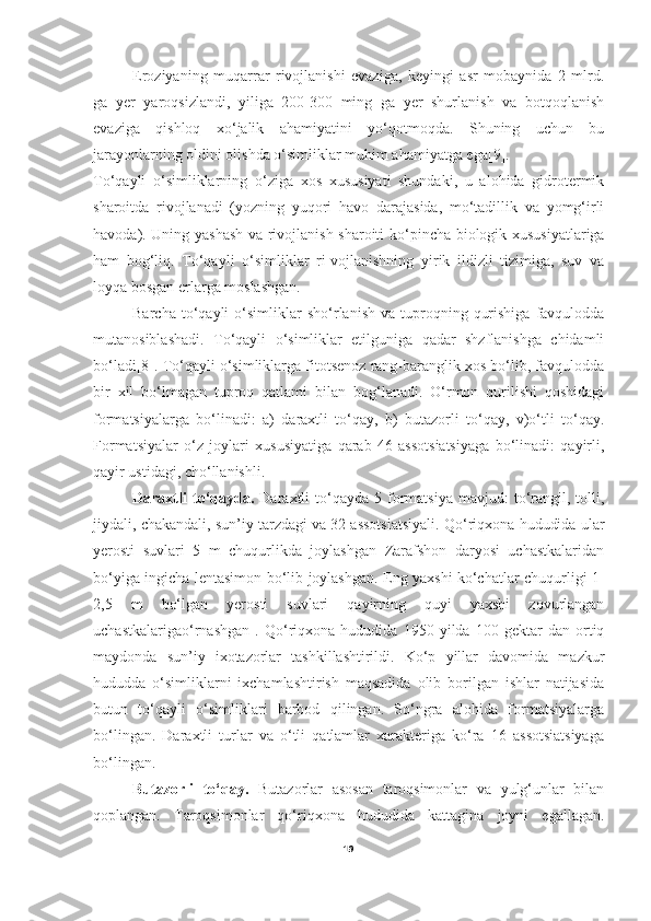 Eroziyaning   muqarrar   rivojlanishi   evaziga,   keyingi   asr   mobaynida   2   mlrd.
ga   yer   yaroqsizlandi,   yiliga   200-300   ming   ga   yer   shurlanish   va   botqoqlanish
evaziga   qishloq   xo‘jalik   ahamiyatini   yo‘qotmoqda.   Shuning   uchun   bu
jarayonlarning oldini olishda   o‘simliklar muhim ahamiyatga ega [9].
To‘qayli   o‘simliklarning   o‘ziga   xos   xususiyati   shundaki,   u   alohida   gidrotermik
sharoitda   rivojlanadi   (yozning   yuqori   havo   darajasida,   mo‘tadillik   va   yomg‘irli
havoda). Uning yashash va rivojlanish sharoiti k o‘ pincha biologik xususiyatlariga
ham   bog‘liq.   To‘qayli   o‘simliklar   ri-vojlanishning   yirik   ildizli   tizimiga,   suv   va
loyqa bosgan erlarga moslashgan.     
          Barcha  t o‘ qayli   o‘simliklar  sh o‘r lanish  va  tuproqning  qurishiga   favqulodda
mutanosiblashadi.   To‘qayli   o‘simliklar   etilguniga   qadar   shzflanishga   chidamli
bo‘ladi[8]. To‘qayli o‘simliklarga fitotsenoz rang-baranglik xos bo‘lib, favqulodda
bir   xil   bo‘lmagan   tuproq   qatlami   bilan   bog‘lanadi.   O‘rmon   qurilishi   qoshidagi
formatsiyalarga   bo‘linadi:   a)   daraxtli   to‘qay,   b)   butazorli   to‘qay,   v)o‘tli   to‘qay.
Formatsiyalar   o‘z   joylari   xususiyatiga   qarab   46   assotsiatsiyaga   bo‘linadi:   qayirli,
qayir ustidagi, cho‘llanishli.
     Daraxtli  to‘qayda.   Daraxtli   to‘qayda  5  formatsiya  mavjud:  to‘rangil,  tolli,
jiydali, chakandali, sun’iy tarzdagi va 32 assotsiatsiyali. Qo‘riqxona hududida ular
yerosti   suvlari   5   m   chuqurlikda   joylashgan   Zarafshon   daryosi   uchastkalaridan
bo‘yiga ingicha lentasimon bo‘lib joylashgan. Eng yaxshi ko‘chatlar chuqurligi 1-
2,5   m   bo‘lgan   yerosti   suvlari   qayirning   quyi   yaxshi   zovurlangan
uchastkalarigao‘rnashgan   .   Qo‘riqxona   hududida   1950   yilda   100   gektar   dan   ortiq
maydonda   sun’iy   ixotazorlar   tashkillashtirildi.   Ko‘p   yillar   davomida   mazkur
hududda   o‘simliklarni   ixchamlashtirish   maqsadida   olib   borilgan   ishlar   natijasida
butun   to‘qayli   o‘simliklari   barbod   qilingan.   So‘ngra   alohida   formatsiyalarga
bo‘lingan.   Daraxtli   turlar   va   o‘tli   qatlamlar   xarakteriga   ko‘ra   16   assotsiatsiyaga
bo‘lingan.
      Butazorli   t o‘ qay .   B utazorlar   asosan   taroqsimonlar   va   yulg‘unlar   bilan
qoplangan.   Taroqsimonlar   qo‘riqxona   hududida   kattagina   joyni   egallagan.
19 