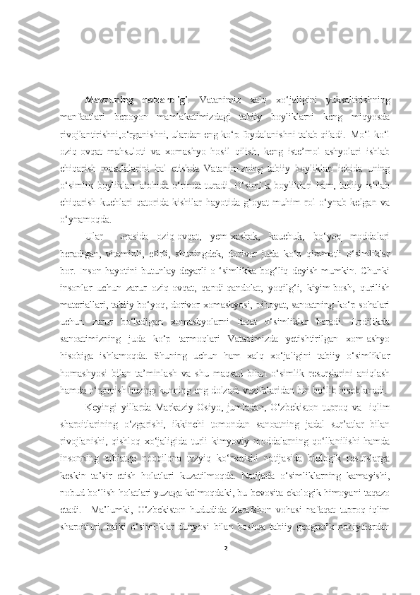 Kirish
Mavzuning   dolzarbligi .   Vatanimiz   xalq   xo‘jaligini   yuksaltirishning
manfaatlari   bepoyon   mamlakatimizdagi   tabiiy   boyliklarni   keng   miqyosda
rivojlantirishni,o‘rganishni, ulardan eng ko‘p foydalanishni talab qiladi.  Mo‘l-ko‘l
oziq-ovqat   mahsuloti   va   xomashyo   hosil   qilish,   keng   iste’mol   ashyolari   ishlab
chiqarish   masalalarini   hal   etishda   Vatanimizning   tabiiy   boyliklari   ichida   uning
o‘simlik   boyliklari   alohida   o‘rinda   turadi.   O‘simlik   boyliklari   ham,   tabiiy   ishlab
chiqarish   kuchlari   qatorida   kishilar   hayotida   g‘oyat   muhim   rol   o‘ynab   kelgan   va
o‘ynamoqda. 
Ular     orasida   oziq-ovqat,   yem-xashak,   kauchuk,   bo‘yoq   moddalari
beradigan,   vitaminli,   efirli,   shuningdek,   dorivor   juda   ko‘p   qimmatli   o‘simliklar
bor.   Inson   hayotini   butunlay   deyarli   o   ‘simlikka   bog‘liq   deyish   mumkin.   Chunki
insonlar   uchun   zarur   oziq-ovqat,   qandi-qandolat,   yoqilg‘i,   kiyim-bosh,   qurilish
materiallari, tabiiy bo‘yoq, dorivor xomashyosi, nihoyat, sanoatning ko‘p sohalari
uchun   zarur   bo‘ladigan   xomashyolarni   faqat   o‘simliklar   beradi.   Endilikda
sanoatimizning   juda   ko‘p   tarmoqlari   Vatanimizda   yetishtirilgan   xom-ashyo
hisobiga   ishlamoqda.   Shuning   uchun   ham   xalq   xo‘jaligini   tabiiy   o‘simliklar
homashyosi   bilan   ta’minlash   va   shu   maqsad   bilan   o‘simlik   resurslarini   aniqlash
hamda o‘rganish hozirgi kunning eng dolzarb vazifalaridan biri bo‘lib hisoblanadi.
         Keyingi   yillarda   Markaziy   Osiyo,   jumladan,   O‘zbekiston   tuproq   va     iqlim
sharoitlarining   o‘zgarishi,   ikkinchi   tomondan   sanoatning   jadal   sur’atlar   bilan
rivojlanishi,   qishloq   xo‘jaligida   turli   kimyoviy   moddalarning   qo‘llanilishi   hamda
insonning   tabiatga   nooqilona   tazyiq   ko‘rsatishi   natijasida   biologik   resurslarga
keskin   ta’sir   etish   holatlari   kuzatilmoqda.   Natijada   o‘simliklarning   kamayishi,
nobud bo‘lish holatlari yuzaga kelmoqdaki, bu bevosita ekologik himoyani taqazo
etadi.     Ma’lumki,   O‘zbekiston   hududida   Zarafshon   vohasi   nafaqat   tuproq-iqlim
sharoitlari,   balki   o‘simliklar   dunyosi   bilan   boshqa   tabiiy   geografik   nohiyalardan
2 