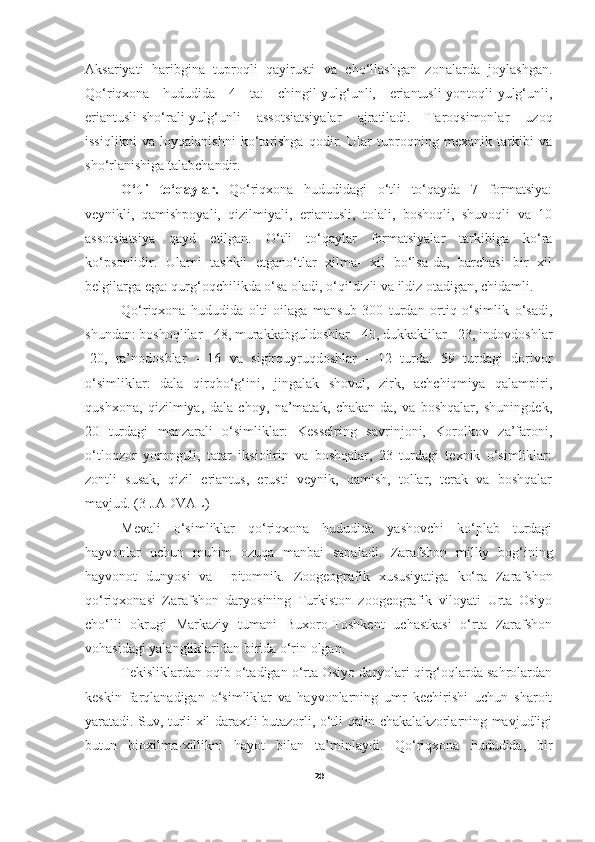 Aksariyati   haribgina   tuproqli   qayirusti   va   cho‘llashgan   zonalarda   joylashgan.
Qo‘riqxona   hududida   4   ta:   chingil-yulg‘unli,   eriantusli-yontoqli-yulg‘unli,
eriantusli-sho‘rali-yulg‘unli   assotsiatsiyalar   ajratiladi.   Taroqsimonlar   uzoq
issiqlikni   va   loyqalanishni   ko‘tarishga   qodir.   Ular   tuproqning   mexanik   tarkibi   va
sho‘rlanishiga talabchandir.
     O‘tli   to‘qaylar.   Qo‘riqxona   hududidagi   o‘tli   to‘qayda   7   formatsiya:
veynikli,   qamishpoyali,   qizilmiyali,   eriantusli,   tolali,   boshoqli,   shuvoqli   va   10
assotsiatsiya   qayd   etilgan.   O‘tli   to‘qaylar   formatsiyalar   tarkibiga   ko‘ra
ko‘psonlidir.   Ularni   tashkil   etgano‘tlar   xilma-   xil   bo‘lsa-da,   barchasi   bir   xil
belgilarga ega: qurg‘oqchilikda o‘sa oladi, o‘qildizli va ildiz otadigan, chidamli.
       Qo‘riqxona   hududida   olti   oilaga   mansub   300   turdan   ortiq   o‘simlik   o‘sadi,
shundan: boshoqlilar - 48, murakkabguldoshlar - 40, dukkaklilar - 23, indovdoshlar
-20,   ra’nodoshlar   -   16   va   sigirquyruqdoshlar   -   12   turda.   59   turdagi   dorivor
o‘simliklar:   dala   qirqbo‘g‘ini,   jingalak   shovul,   zirk,   achchiqmiya   qalampiri,
qushxona,   qizilmiya,   dala   choy,   na’matak,   chakan-da,   va   boshqalar,   shuningdek,
20   turdagi   manzarali   o‘simliklar:   Kesselring   savrinjoni,   Korolkov   za’faroni,
o‘tloqzor   yoronguli,   tatar   iksiolirin   va   boshqalar,   23   turdagi   texnik   o‘simliklar:
zontli   susak,   qizil   eriantus,   erusti   veynik,   qamish,   tollar,   terak   va   boshqalar
mavjud. (3-JADVAL)
Mevali   o‘simliklar   qo‘riqxona   hududida   yashovchi   ko‘plab   turdagi
hayvonlar   uchun   muhim   ozuqa   manbai   sanaladi.   Zarafshon   milliy   bog‘ining
hayvonot   dunyosi   va     pitomnik.   Zoogeografik   xususiyatiga   ko‘ra   Zarafshon
qo‘riqxonasi   Zarafshon   daryosining   Turkiston   zoogeografik   viloyati   Urta   Osiyo
cho‘lli   okrugi   Markaziy   tumani   Buxoro-Toshkent   uchastkasi   o‘rta   Zarafshon
vohasidagi yalangliklaridan birida o‘rin olgan.
Tekisliklardan oqib o‘tadigan o‘rta Osiyo daryolari qirg‘oqlarda sahrolardan
keskin   farqlanadigan   o‘simliklar   va   hayvonlarning   umr   kechirishi   uchun   sharoit
yaratadi. Suv, turli xil daraxtli-butazorli, o‘tli qalin chakalakzorlarning mavjudligi
butun   bioxilma-xillikni   hayot   bilan   ta’minlaydi.   Q o‘ riqxona   hududida,   bir
20 