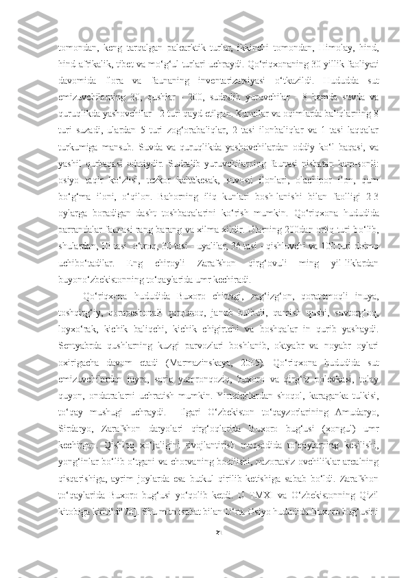 tomondan,   keng   tarqalgan   palearktik   turlar,   ikkinchi   tomondan,   Himolay,   hind,
hind-afrikalik, tibet va m o‘ g‘ul turlari uchraydi.   Q o‘ riqxonaning 30 yillik faoliyati
davomida   flora   va   faunaning   inventarizatsiyasi   o‘tkazildi.   Hududda   sut
emizuvchilarning   30,   qushlar   -   200,   sudralib   yuruvchilar   -   8   hamda   suvda   va
quruqlikda yashovchilar - 2 turi qayd etilgan. Kanallar va oqimlarda baliqlarning 8
turi   suzadi,   ulardan   5   turi   zog‘orabaliqlar,   2   tasi   ilonbaliqlar   va   1   tasi   laqqalar
turkumiga   mansub.   Suvda   va   quruqlikda   yashovchilardan   oddiy   ko‘l   baqasi,   va
yashil   qurbaqasi   odatiydir.   Sudralib   yuruvchilarning   faunasi   nisbatan   kam-sonli:
osiyo   taqir   ko‘zlisi,   tezkor   kaltakesak,   suvosti   ilonlari,   olachipor   ilon,   qum
bo‘g‘ma   iloni,   o‘qilon.   Bahorning   iliq   kunlari   bosh-lanishi   bilan   faolligi   2-3
oylarga   boradigan   dasht   toshbaqalarini   k o‘ rish   mumkin.   Q o‘ riqxona   hududida
parrandalar faunasi rang-barang va xilma-xildir. Ularning 200dan ortiq turi b o‘ lib,
shulardan, 10 tasi -o‘troq, 30 tasi - uyalilar, 36 tasi - qishlovchi va 100 turi doimo
uchibo‘tadilar.   Eng   chiroyli   Zarafshon   qirg‘ovuli   ming   yil-liklardan
buyono‘zbekistonning t o‘ qaylarida umr kechiradi.
Qo‘riqxona   hududida   Buxoro   chittagi,   zag‘izg‘on,   qoratomoqli   inuya,
toshqirg‘iy,   qorapeshonali   qarqunoq,   janub   bulbuli,   qamish   qushi,   suvtorg‘oq,
loyxo‘rak,   kichik   baliqchi,   kichik   chigirtchi   va   boshqalar   in   qurib   yashaydi.
Sentyabrda   qushlarning   kuzgi   parvozlari   boshlanib,   oktyabr   va   noyabr   oylari
oxirigacha   davom   etadi   (Marmazinskaya,   2005).   Qo‘riqxona   hududida   sut
emizuvchilardan   jayra,   sariq   yumronqoziq,   buxoro   va   qirg‘iz   polevkasi,   tolay
quyon,   ondatralarni   uchratish   mumkin.   Yirtqichlardan   shoqol,   karaganka   tulkisi,
to‘qay   mushugi   uchraydi.     Ilgari   O‘zbekiston   to‘qayzorlarining   Amudaryo,
Sirdaryo,   Zarafshon   daryolari   qirg‘oqlarida   Buxoro   bug‘usi   (xongul)   umr
kechirgan.   Qishloq   xo‘jaligini   rivojlantirish   maqsadida   to‘qaylarning   kesilishi,
yong‘inlar bo‘lib o‘tgani va chorvaning boqilishi, nazoratsiz ovchiliklar arealning
qisqarishiga,   ayrim   joylarda   esa   butkul   qirilib   ketishiga   sabab   bo‘ldi.   Zarafshon
to‘qaylarida   Buxoro   bug‘usi   yo‘qolib   ketdi.   U   TMXI   va   O‘zbekistonning   Qizil
kitobiga kiritildi[70]. Shu munosabat bilan O‘rta Osiyo hududida Buxoro bug‘usini
21 