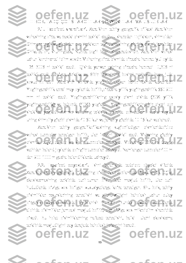 II-BOB. TADQIQOT SHAROITLARI, OBYEKTLARI VA  USLUBLARI
2.1.   Tadqiqot   sharoitlari.   Zarafshon   tabiiy   geografik   o‘lkasi   Zarafshon
vohasining o‘rta va pastki qismini tashkil etadi. U sharqdan Tojikiston, shimoldan
Chimqor tog‘i va g‘arbdan esa Turkiston tog‘ tizmasining g‘arbiy qismi, janubdan
Chikalqalon,   shuningdek,   Nurota   tog‘i   bilan   chegaradoshdir.   Zarafshon   vohasi
uchun kontinental iqlim xosdir. Vohaning o‘rta qismida o‘rtacha harorat iyul oyida
+26+300S   ni   tashkil   etadi.     Qishda   yanvar   oyining   o‘rtacha   harorati   +0,30S   ni
tashkil   etadi.     Ba’zan   Arktika   va   Sibir   havosining   bosimi   natijasida   havo   juda
sovuq   bo‘ladi.     Zarafshon   vohasida   yog‘inlar   asosan   bahor   faslida   kuzatiladi.
Yog‘ingarchilik   aprel-may   oylarida   bo‘lib,o‘rtacha   yillik  yog‘ingarchilik  550-900
mm   ni   tashkil   etadi.   Yog‘ingarchilikning   asosiy   qismi   qishda   (30%   yillik
yog‘ingarchilik)   va   bahorda   (40%)   yog‘adi.     Yog‘ingarchilikning   bir   qismi   qor
shaklida   yog‘adi.   Ammo   vohaning   tekislik   qismida   qor   qatlami   saqlanmaydi,
uning shimoliy g‘arbi qismida 40-50 kun va janubiy g‘arbida 10-15 kun saqlanadi.
Zarafshon   tabiiy   geografiko‘lkasining   sug‘oriladigan   qismlaridao‘tloq
vohasi   tuproqlar   tarqalgan   bo‘lib,   ular   1-2%ni   tashkil   etadi.   Vohaning   g‘arbiy
qismida   taqir,   qumoq   va   sho‘r   tuproqlar   uchraydi.   Vohaning   1200   m   dengiz
sathidan baland joylarida qo‘ng‘ir tuproqlar uchraydi. Namlangan tuproqlar 400 m
dan 900-1000 m gacha balandliklarda uchraydi.  
2.2.   Tadqiqot   obyektlari.   Ishni   bajarishda   tadqiqot   obyekti   sifatida
Zarafshon tabiiy geografik o‘lkasining o‘simliklar qoplamidan foydalandik. O‘lka
ekosistemasining   tarkibida   turli-tuman   o‘simliklar   mavjud   bo‘lib,   ular   turli
hududlarda   o‘ziga   xos   bo‘lgan   xususiyatlarga   ko‘ra   tarqalgan.   Shu   bois,   tabiiy
o‘simliklar   resurslarining   tarqalishi   va   xilma-xilligini   baholash   uchun   qulay
o‘rganish   obyekti   sifatida   foydalanish   mumkin.   Bundan   tashqari   hududlarda
alohida   o‘simliklar   jamoasi   mavjud   bo‘lib,   ular   o‘ziga   xos   mikroiqlim   sharoitida
o‘sadi.   Bu   holat   o‘simliklarning   nafaqat   tarqalishi,   balki     ularni   ekosistema
tarkibida mavjudligini qay darajada baholash imkonini beradi.
23 