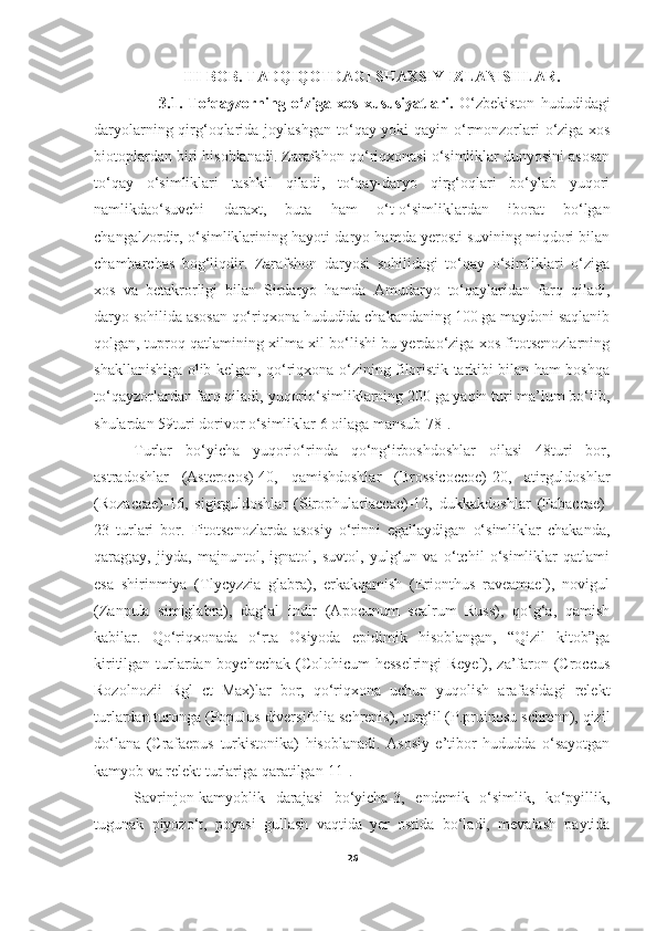                         III-BOB. TADQIQOTDAGI SHAXSIY IZLANISHLAR .
                      3.1.   To‘qayzorning   o‘ziga   xos   xususiyatlari.   O‘ zbekiston   hududidagi
daryolarning qirg‘oqlarida joylashgan t o‘ qay yoki qayin   o‘rmonzorlari   o‘ziga xos
biotoplardan biri hisoblanadi. Zarafshon qo‘riqxonasi o‘simliklar dunyosini asosan
to‘qay   o‘simliklari   tashkil   qiladi,   to‘qay-daryo   qirg‘oqlari   bo‘ylab   yuqori
namlikdao‘suvchi   daraxt,   buta   ham   o‘t-o‘simliklardan   iborat   bo‘lgan
changalzordir, o‘simliklarining hayoti daryo hamda yerosti suvining miqdori bilan
chambarchas   bog‘liqdir.   Zarafshon   daryosi   sohilidagi   to‘qay   o‘simliklari   o‘ziga
xos   va   betakrorligi   bilan   Sirdaryo   hamda   Amudaryo   to‘qaylaridan   farq   qiladi,
daryo sohilida asosan qo‘riqxona hududida chakandaning 100 ga maydoni saqlanib
qolgan, tuproq qatlamining xilma-xil bo‘lishi bu yerdao‘ziga xos fitotsenozlarning
shakllanishiga olib kelgan, qo‘riqxona o‘zining filoristik tarkibi bilan ham boshqa
to‘qayzorlardan farq qiladi, yuqorio‘simliklarning 200 ga yaqin turi ma’lum bo‘lib,
shulardan 59turi dorivor o‘simliklar 6 oilaga mansub[78].
       Turlar   bo‘yicha   yuqorio‘rinda   qo‘ng‘irboshdoshlar   oilasi   48turi   bor,
astradoshlar   (Asterocos)-40,   qamishdoshlar   (Brossicoccoe)-20,   atirguldoshlar
(Rozaccae)-16,   sigirguldoshlar   (Sirophulariaccae)-12,   dukkakdoshlar   (Fabaccae)-
23   turlari   bor.   Fitotsenozlarda   asosiy   o‘rinni   egallaydigan   o‘simliklar   chakanda,
qarag;ay,   jiyda,   majnuntol,   ignatol,   suvtol,   yulg‘un   va   o‘tchil   o‘simliklar   qatlami
esa   shirinmiya   (Tlycyzzia   glabra),   erkakqamish   (Erionthus   raveamael),   novigul
(Zanpula   simiglabra),   dag‘al   indir   (Apocunum   scalrum   Russ),   qo‘g‘a,   qamish
kabilar.   Qo‘riqxonada   o‘rta   Osiyoda   epidimik   hisoblangan,   “Qizil   kitob”ga
kiritilgan turlardan boychechak (Colohicum  hesselringi  Reyel), za’faron (Croccus
Rozolnozii   Rgl   ct   Max)lar   bor,   qo‘riqxona   uchun   yuqolish   arafasidagi   relekt
turlardan turonga (Populus diversifolia schrenis), turg‘il (P.pruinosu schrenn), qizil
do‘lana   (Crafaepus   turkistonika)   hisoblanadi.   Asosiy   e’tibor   hududda   o‘sayotgan
kamyob va relekt turlariga qaratilgan[11].
Savrinjon-kamyoblik   darajasi   bo‘yicha-3,   endemik   o‘simlik,   ko‘pyillik,
tugunak   piyozo‘t,   poyasi   gullash   vaqtida   yer   ostida   bo‘ladi,   mevalash   paytida
26 