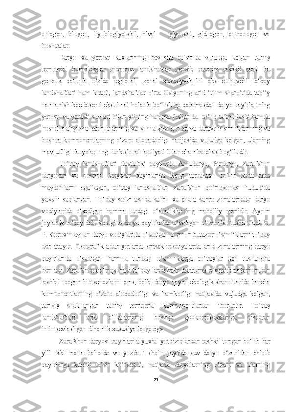 priogen,   biogen,   flyubioglyatsial,   nival       glyatsial,   gidrogen,   antropogen   va
boshqalar. 
        Daryo   va   yerosti   suvlarining   bevosita   ta’sirida   vujudga   kelgan   tabiiy
territorial   komplekslar   gidrogen   landshaftlar   geneik   qatorini   tashkil   etadi   bu
genetik   qatorda   o‘zida   regional-   zonal   xususiyatlarini   aks   ettiruvchi   to‘qay
landshaftlari   ham   kiradi,   landshaftlar   o‘rta   Osiyoning   arid   iqlim   sharoitida   tabiiy
namlanish koefetsenti ekstrimal holatda bo‘lishiga qaramasdan daryo qayirlarining
yerosti va yerusti suvlari bilan yilning hamma fasllarida   to‘liq ta’minlashi hamda
hosildor allyuvial tuproqlarning va xilma-xilo‘t, buta va daraxt o‘simliklarining va
boshqa   komponentlarning   o‘zaro   aloqadorligi   natijasida   vujudga   kelgan,   ularning
mavjudligi daryolarning funktsional faoliyati bilan chambarchas bog‘liqdir.
To‘qay   landshaftlari   dastlabki   paytlarda   Amudaryo,   Sirdaryo,   Zarafshon
daryolari   va   boshqa   daryolar   qayirlarida   keng   tarqalgan   bo‘lib   katta-katta
maydonlarni   egallagan,   to‘qay   landshaftlari   Zarafshon   qo‘riqxonasi   hududida
yaxshi   saqlangan.   To‘qay   so‘zi   aslida   sahro   va   chala   sahro   zonalaridagi   daryo
vodiylarida   o‘sadigan   hamma   turdagi   o‘simliklarning   mahalliy   nomidir.   Ayrim
joylarda to‘qay deb faqatgina daryo qayirlarida o‘sadigan o‘rmonlar tushuniladi. E.
P. Korovin aynan daryo vodiylarida o‘sadigan o‘rmon butazor o‘simliklarni to‘qay
deb   ataydi.   Geografik   adabiyotlarda   entseklopediyalarda   arid   zonalarining   daryo
qayirlarida   o‘sadigan   hamma   turdagi   o‘simliklarga   to‘qaylar   deb   tushuncha
beriladi. Zarafshon qo‘riqxonasi to‘qay landshafti faqatgina o‘simliklar tomonidan
tashkil topgan biotsenozlarni ems, balki daryo qayiri ekologik sharoitlarida barcha
komponentlarning   o‘zaro   aloqadorligi   va   hamkorligi   natijasida   vujudga   kelgan,
tarixiy   shakllangan   tabiiy   territorial   komponentlardan   iboratdir.   T o‘ qay
landshaftlari   arid   o‘lkalarining   boshqa   geokomplekslariga   nisbatan
intintsevlashgan dinamik xususiyatlarga ega. 
Zarafshon daryosi qayirlari alyuvial yotqiziqlardan tashkil topgan bo‘lib har
yili   ikki   marta   bahorda   va   yozda   toshqin   paytida   suv   daryo   o‘zanidan   chiqib
qayirlarga   kuchli   ta’sir   ko‘rsatadi,   natijada   daryolarning   o‘zani   va   ularning
29 