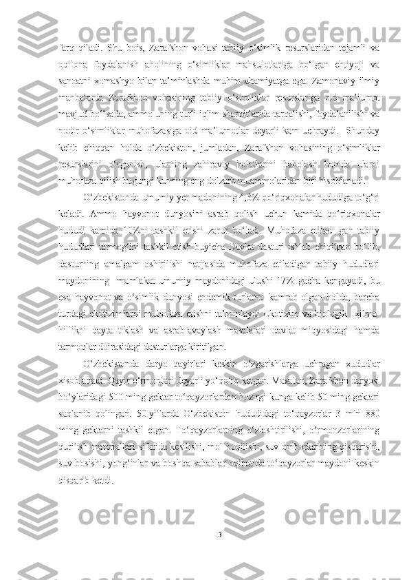 farq   qiladi.   Shu   bois,   Zarafshon   vohasi   tabiiy   o‘simlik   resurslaridan   tejamli   va
oqilona   foydalanish   aholining   o‘simliklar   mahsulotlariga   bo‘lgan   ehtiyoji   va
sanoatni   xomashyo   bilan   ta’minlashda   muhim   ahamiyatga   ega.   Zamonaviy   ilmiy
manbalarda   Zarafshon   vohasining   tabiiy   o‘simliklar   resurslariga   oid   ma’lumot
mavjud bo‘lsada, ammo uning turli iqlim-sharoitlarida tarqalishi, foydalanilishi va
nodir   o‘simliklar   muhofazasiga   oid   ma’lumotlar   deyarli   kam   uchraydi.     Shunday
kelib   chiqqan   holda   o‘zbekiston,   jumladan,   Zarafshon   vohasining   o‘simliklar
resurslarini   o‘rganish,   ularning   zahiraviy   holatlarini   baholash   hamda   ularni
muhofaza qilish bugungi kunning eng dolzarb muammolaridan biri hisoblanadi.  
       O‘ zbekistonda umumiy yer madonining 4,3% qo‘riqxonalar hududiga to‘g‘ri
keladi.   Ammo   hayvonot   dunyosini   asrab   qolish   uchun   kamida   qo‘riqxonalar
hududi   kamida   10%ni   tashkil   etishi   zarur   bo‘ladi.   Muhofaza   etiladi   gan   tabiiy
hududlari   tarmog‘ini   tashkil   etish   buyicha   Davlat   dasturi   ishlab   chiqilgan   bo‘lib,
dasturning   amalgam   oshirilishi   natijasida   muhofaza   etiladigan   tabiiy   hududlari
maydonining     mamlakat   umumiy   maydonidagi   ulushi   17%   gacha   kengayadi,   bu
esa   hayvonot   va   o‘simlik   dunyosi   endemik   turlarini   kamrab   olgan   holda,   barcha
turdagi   ekotizimlarni   muhofaza   etishni   ta’minlaydi   Ekotizim   va   biologik     xilma-
hillikni   qayta   tiklash   va   asrab-avaylash   masalalari   davlat   miqyosidagi   hamda
tarmoqlar doirasidagi dasturlarga kiritilgan.
O‘zbekistonda   daryo   qayirlari   keskin   o‘zgarishlarga   uchragan   xududlar
xisoblanadi. Qayir o‘rmonlari deyarli yo‘qolib ketgan. Masalan, Zarafshon daryosi
bo‘ylaridagi 500 ming gektar to‘qayzorlardan hozirgi kunga kelib 50 ming gektari
saqlanib   qolingan.   50-yillarda   O‘zbekiston   hududidagi   to‘qayzorlar   3   mln   880
ming   gektarni   tashkil   etgan.   To‘qayzorlarning   o‘zlashtirilishi,   o‘rmonzorlarining
qurilish materiallari sifatida kesilishi, mol boqilishi, suv omborlarining qisqarishi,
suv bosishi, yong‘inlar va boshqa sabablar oqibatida to‘qayzorlar maydoni keskin
qisqarib ketdi.
3 