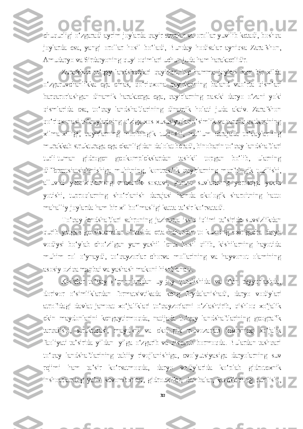 chuqurligi o‘zgaradi ayrim joylarda qayir terralar va orollar yuvilib ketadi, boshqa
joylarda   esa,   yangi   orollar   hosil   bo‘ladi,   Bunday   hodisalar   ayniqsa   Zarafshon,
Amudaryo va Sirdaryoning quyi oqimlari uchun juda ham harakterlidir. 
Zarafshon   to‘qay   landshaftlari   qayirlarining   hamma   joylari   ham   bir   xilda
o‘zgaruvchanlikka   ega   emas,   qo‘riqxona   qayirlarining   baland   vao‘rta   qismlari
barqarorlashgan   dinamik   harakterga   ega,   qayirlarning   pastki   daryo   o‘zani   yoki
qismlarida   esa,   to‘qay   landshaftlarining   dinamik   holati   juda   aktiv.   Zarafshon
qo‘riqxonasi to‘qaylarining o‘ziga xos xususiyatlario‘simlik va tuproq qatlamining
xilma-xilligi,   qayirlarning   morfologik   tuzilishi,   ma’lum   darajada   to‘qaylarning
murakkab strukturaga ega ekanligidan dalolat beradi, binobarin to‘qay landshaftlari
turli-tuman   gidrogen   geokomplekslardan   tashkil   topgan   bo‘lib,   ularning
differentsiatsialanishiga   muhitning,   kontrastlik   qayirlarning   morfologik   tuzilishi,
alluvial   yotqiziqlarning   mexanik   sostavi,   gurunt   suvlarining   yerostiga   yaqin
yotishi,   tuproqlarning   sho‘rlanish   darajasi   hamda   ekologik   sharoitning   hatto
mahalliy joylarda ham bir xil bo‘lmasligi katta ta’sir ko‘rsatadi. 
To‘qay   landshaftlari   sahroning   jazirama   issiq   iqlimi   ta’sirida   suvsizlikdan
qurib   yotgan   geosistemalar   o‘rtasida   erta   bahordan   to   kuzning   oxirigacha   daryo
vodiysi   bo‘ylab   cho‘zilgan   yam-yashil   lenta   hosil   qilib,   kishilarning   hayotida
muhim   rol   o‘ynaydi,   to‘qayzorlar   chorva   mollarining   va   hayvonot   olamining
asosiy oziqa manbai va yashash makoni hisoblanadi.   
Kishilar   to‘qay   o‘rmonlaridan   uy-joy   qurulishida   va   o‘tin   tayyorlashda,
dorivor   o‘simliklardan   formatsivtikada   keng   foydalanishadi,   daryo   vodiylari
atrofidagi   davlat   jamoat   xo‘jaliklari   to‘qayzorlarni   o‘zlashtirib,   qishloq   xo‘jalik
ekin   maydonlarini   kengaytirmoqda,   natijada   to‘qay   landshaftlarining   geografik
tarqalishi,   strukturasi,   maydoni   va   ekologik   muvozanati   insonning   xo‘jalik
faoliyati   ta’sirida   yildan-   yilga   o‘zgarib   va   qisqarib   bormoqda.   Bulardan   tashqari
to‘qay   landshaftlarining   tabiiy   rivojlanishiga,   evolyutsiyasiga   daryolarning   suv
rejimi   ham   ta’sir   ko‘rsatmoqda,   daryo   vodiylarida   ko‘plab   gidrotexnik
inshoatlarning   ya’ni   suvomborlari,   gidrouzillar,   dambalar,   kanallarning   qurilishi,
30 