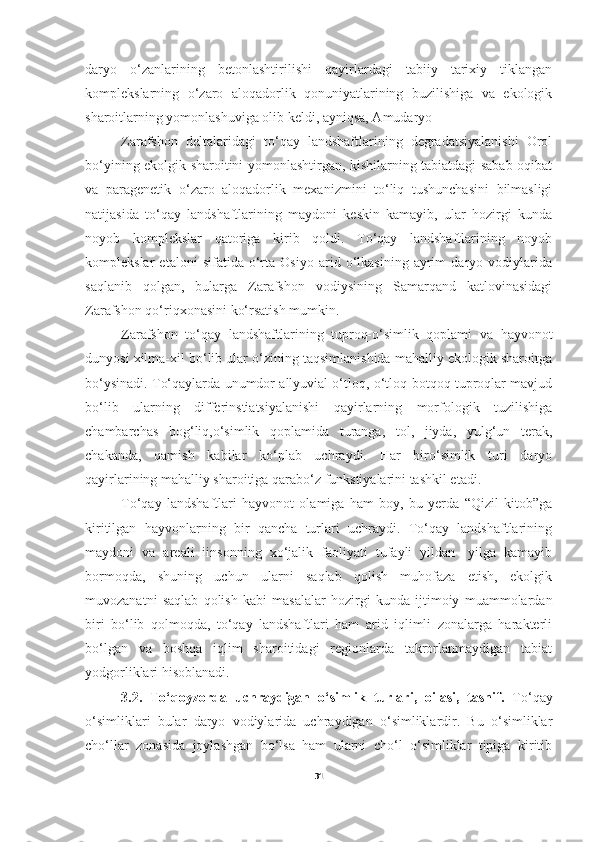 daryo   o‘zanlarining   betonlashtirilishi   qayirlardagi   tabiiy   tarixiy   tiklangan
komplekslarning   o‘zaro   aloqadorlik   qonuniyatlarining   buzilishiga   va   ekologik
sharoitlarning yomonlashuviga olib keldi, ayniqsa, Amudaryo 
Zarafshon   deltalaridagi   to‘qay   landshaftlarining   degradatsiyalanishi   Orol
bo‘yining ekolgik sharoitini yomonlashtirgan, kishilarning tabiatdagi sabab-oqibat
va   paragenetik   o‘zaro   aloqadorlik   mexanizmini   to‘liq   tushunchasini   bilmasligi
natijasida   to‘qay   landshaftlarining   maydoni   keskin   kamayib,   ular   hozirgi   kunda
noyob   komplekslar   qatoriga   kirib   qoldi.   To‘qay   landshaftlarining   noyob
komplekslar   etaloni   sifatida   o‘rta   Osiyo   arid   o‘lkasining   ayrim   daryo   vodiylarida
saqlanib   qolgan,   bularga   Zarafshon   vodiysining   Samarqand   katlovinasidagi
Zarafshon qo‘riqxonasini ko‘rsatish mumkin. 
Zarafshon   to‘qay   landshaftlarining   tuproq-o‘simlik   qoplami   va   hayvonot
dunyosi xilma-xil bo‘lib ular o‘zining taqsimlanishida mahalliy ekologik sharoitga
bo‘ysinadi. To‘qaylarda unumdor allyuvial o‘tloq, o‘tloq-botqoq tuproqlar mavjud
bo‘lib   ularning   differinstiatsiyalanishi   qayirlarning   morfologik   tuzilishiga
chambarchas   bog‘liq,o‘simlik   qoplamida   turanga,   tol,   jiyda,   yulg‘un   terak,
chakanda,   qamish   kabilar   ko‘plab   uchraydi.   Har   biro‘simlik   turi   daryo
qayirlarining mahalliy sharoitiga qarabo‘z funkstiyalarini tashkil etadi.
To‘qay   landshaftlari   hayvonot   olamiga   ham   boy,   bu   yerda   “Qizil   kitob”ga
kiritilgan   hayvonlarning   bir   qancha   turlari   uchraydi.   To‘qay   landshaftlarining
maydoni   va   areali   iinsonning   xo‘jalik   faoliyati   tufayli   yildan-   yilga   kamayib
bormoqda,   shuning   uchun   ularni   saqlab   qolish   muhofaza   etish,   ekolgik
muvozanatni   saqlab   qolish   kabi   masalalar   hozirgi   kunda   ijtimoiy   muammolardan
biri   bo‘lib   qolmoqda,   to‘qay   landshaftlari   ham   arid   iqlimli   zonalarga   harakterli
bo‘lgan   va   boshqa   iqlim   sharoitidagi   regionlarda   takrorlanmaydigan   tabiat
yodgorliklari hisoblanadi. 
           3.2.   To‘qoyzorda   uchraydigan   o‘simlik   turlari,   oilasi,   tasnif.   To‘qay
o‘simliklari   bular   daryo   vodiylarida   uchraydigan   o‘simliklardir.   Bu   o‘simliklar
cho‘llar   zonasida   joylashgan   bo‘lsa   ham   ularni   cho‘l   o‘simliklar   tipiga   kiritib
31 