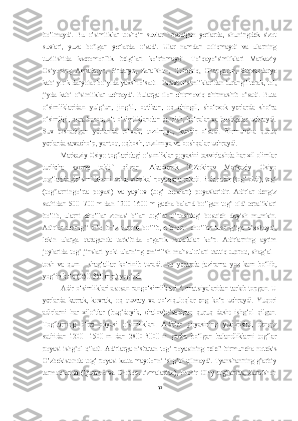 bo‘lmaydi.   Bu   o‘simliklar   toshqin   suvlar   bosadigan   yerlarda,   shuningdek   sizot
suvlari,   yuza   bo‘lgan   yerlarda   o‘sadi.   Ular   namdan   toliqmaydi   va   ularning
tuzilishida   kseromorflik   belgilari   ko‘rinmaydi.   To‘qayo‘simliklari   Markaziy
Osiyoning   Amudaryo,   Sirdaryo,   Zarafshon,   Chirchiq,   Ohangaron,   Surxandaryo
kabi yirik daryolar bo‘yida yaxshio‘sadi. Daraxt o‘simliklaridan turangil terak, tol,
jiyda   kabi   o‘simliklar   uchraydi.   Bularga   ilon   chirmoviq   chirmashib   o‘sadi.   Buta
o‘simliklaridan   yulg‘un,   jing‘il,   oqtikan,   oq   chingil,   sho‘rxok   yerlarda   sho‘ra
o‘simligi, qora baroq, o‘t o‘simliklaridan qamish, ko‘ralar  va boshqalar uchraydi.
Suv   toshadigan   yerlarida   ro‘vak,   qizilmiya,   kendir   o‘sadi.   Birmuncha   quruq
yerlarda savacho‘p, yantoq, oqbosh, qizilmiya va boshqalar uchraydi.
         Markaziy Osiyo tog‘laridagi o‘simliklar poyasini tasvirlashda har xil olimlar
turlicha   sxema   taklif   qilgan.   Akademik   К.Zokirov   Markaziy   Osiyo
tog‘laridagio‘simliklarni uchta vertikal poyasga ajratadi. Bular adir (tog‘ oldi), tog‘
(tog‘larningo‘rta   poyasi)   va   yaylov   (tog‘   tepalari)   poyaslaridir.   Adirlar   dengiz
sathidan 500-  700 m dan 1200-1600 m gacha baland bo‘lgan tog‘ oldi  tepaliklari
bo‘lib,   ularni   cho‘llar   zonasi   bilan   tog‘lar   o‘rtasidagi   bosqich   deyish   mumkin.
Adirlar   tuprog‘i   to‘q   bo‘z   tuproq   bo‘lib,   efemerli   cho‘llar   tuprog‘iga   o‘xshaydi,
lekin   ularga   qaraganda   tarkibida   organik   moddalar   ko‘p.   Adirlarning   ayrim
joylarida tog‘ jinslari yoki ularning emirilish mahsulotlari  qattiq tuproq, shag‘al -
tosh   va   qum   -   shag‘allar   ko‘rinib   turadi.   Bu   yerlarda   jazirama   yoz   kam   bo‘lib,
yog‘in ko‘p (250-350 mm) yog‘adi.
          Adir   o‘simliklari asosan rango‘simliklari formatsiyalaridan tarkib topgan. U
yerlarda   karrak,   kovrak,   oq   quvray   va   qo‘ziquloqlar   eng   ko‘p   uchraydi.   Yuqori
adirlarni   har   xilo‘tlar   (bug‘doyik,   chalov)o‘sadigan   quruq   dasht   ishg‘ol   qilgan.
Tog‘larning   o‘rta   poyasi   o‘simliklari.   Adirlar   poyasining   yuqorisini,   dengiz
sathidan   1200-   1500   m   dan   2800-3000   m   gacha   bo‘lgan   balandliklarni   tog‘lar
poyasi ishg‘ol qiladi. Adirlarga nisbatan tog‘ poyasining relefi birmuncha notekis
O‘zbekistonda tog‘ poyasi katta maydonni ishg‘ol qilmaydi. Tyanshanning g‘arbiy
tarmoqlarida   (Qurama   va  Chotqol   tizmalarida),   Pomir-Oloy  tog‘larida,   Zarafshon
32 