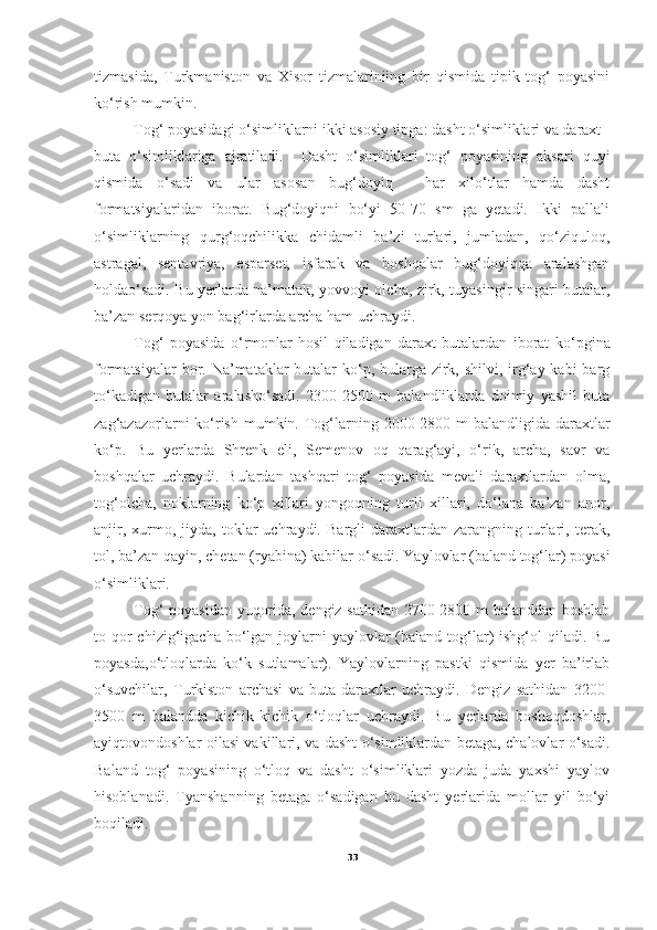 tizmasida,   Turkmaniston   va   Xisor   tizmalariniing   bir   qismida   tipik   tog‘   poyasini
ko‘rish mumkin.       
        Tog‘ poyasidagi o‘simliklarni ikki asosiy tipga: dasht o‘simliklari va daraxt -
buta   o‘simliklariga   ajratiladi.     Dasht   o‘simliklari   tog‘   poyasining   aksari   quyi
qismida   o‘sadi   va   ular   asosan   bug‘doyiq   -   har   xilo‘tlar   hamda   dasht
formatsiyalaridan   iborat.   Bug‘doyiqni   bo‘yi   50-70   sm   ga   yetadi.   Ikki   pallali
o‘simliklarning   qurg‘oqchilikka   chidamli   ba’zi   turlari,   jumladan,   qo‘ziquloq,
astragal,   sentavriya,   esparset,   isfarak   va   boshqalar   bug‘doyiqqa   aralashgan
holdao‘sadi. Bu yerlarda na’matak, yovvoyi olcha, zirk, tuyasingir singari butalar,
ba’zan serqoya yon bag‘irlarda archa ham uchraydi.    
        Tog‘   poyasida   o‘ rmonlar   hosil   qiladigan   daraxt   butalardan   iborat   k o‘ pgina
formatsiyalar  bor. Na’mataklar  butalar ko‘p, bularga zirk, shilvi, irg‘ay kabi  barg
t o‘ kadigan   butalar   aralasho‘sadi.   2300-2500   m   balandliklarda   doimiy   yashil   buta
zag‘azazorlarni  ko‘rish mumkin. Tog‘larning 2000-2800 m  balandligida daraxtlar
ko‘p.   Bu   yerlarda   Shrenk   eli,   Semenov   oq   qarag‘ayi,   o‘rik,   archa,   savr   va
boshqalar   uchraydi.   Bulardan   tashqari   tog‘   poyasida   mevali   daraxtlardan   olma,
tog‘olcha,   noklarning   ko‘p   xillari   yongoqning   turli   xillari,   do‘lana   ba’zan   anor,
anjir,   xurmo,   jiyda,  toklar   uchraydi.   Bargli   daraxtlardan  zarangning   turlari,   terak,
tol, ba’zan qayin, chetan (ryabina) kabilar   o‘sadi. Yaylovlar (baland tog‘lar) poyasi
o‘simliklari. 
Tog‘ poyasidan yuqorida, dengiz sathidan 2700-2800 m balanddan boshlab
to qor  chizig‘igacha bo‘lgan joylarni  yaylovlar  (baland tog‘lar)  ishg‘ol  qiladi. Bu
poyasda,o‘tloqlarda   ko‘k   sutlamalar).   Yaylovlarning   pastki   qismida   yer   ba’irlab
o‘suvchilar,   Turkiston   archasi   va   buta-daraxtlar   uchraydi.   Dengiz   sathidan   3200-
3500   m   balandda   kichik-kichik   o‘tloqlar   uchraydi.   Bu   yerlarda   boshoqdoshlar,
ayiqtovondoshlar oilasi vakillari, va dasht o‘simliklardan betaga, chalovlar o‘sadi.
Baland   tog‘   poyasining   o‘tloq   va   dasht   o‘simliklari   yozda   juda   yaxshi   yaylov
hisoblanadi.   Tyanshanning   betaga   o‘sadigan   bu   dasht   yerlarida   mollar   yil   bo‘yi
boqiladi. 
33 