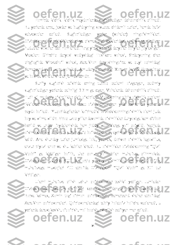 Pomirda   kichik-   kichik   maydonlarda   sug‘oriladigan   dehqonchilik   qilinadi.
Bu   yerlarda   arpa,   javdar   va   bug‘doyning   sovuqqa   chidamli   turlari,   hamda   ba’zi
sabzavotlar   eqiladi.   Sug‘oriladigan   yerlar   (vohalar)   ningo‘simliklari.
O‘zbekistonning   tekisliklaridagi   va   qisman   tog‘   etaklaridagi   sun’iy   sugoriladigan
hududlar   voxolar   deb   nomlanadi.   Eng   yirik   vohalar   daryolar   bo‘ylab   joylashgan.
Masalan:   Chirchiq   daryosi   vodiysidagi   Toshkent   vohasi,   Sirdaryoning   chap
qirg‘og‘ida   Mirzacho‘l   vohasi,   Zarafshon   daryosiningo‘rta   va   quyi   oqimidagi
Samarqand   va   Buxoro  vohalari,   Amudaryo   etagidagi   Xorazm   hamda   Qoraqalpoq
va boshqa vohalar shular jumlasidandir. 
Sun’iy   sug‘orish   ta’sirida   erning   tuproq   qatlami   o‘zgargan,   qadimiy
sug‘oriladigan yerlarda qalinligi 2-3 m ga etgan. Vohalarda dehqonchilik qilinadi.
Turli xil madaniy o‘simliklar ekib o‘stiriladi. Vohalarning tabiiy o‘simlik qoplami
ikkilamchi   harakterga   ega.   U   faqat   o‘zlashtirilmagan   yoki   tashlandiq   yerlarda
paydo bo‘ladi.   Yuqoridagilardan ko‘rinadiki O‘zbekistonningo‘simlik olami juda
boy va xilma-xildir. Biroq uzoq yillar davomida o‘simliklar dunyosiga kam e’tibor
berildi   va   undan   foydalanishda   ham   jiddiy   xatoliklarga   yo‘l   qo‘yildi.   Natijada
o‘simliklarning qimmatli turlari yo‘q bo‘la boshladi, ayrimlari yo‘qolish arafasiga
keldi.   Ana   shunday   turlar   jumlasiga   lola,   yetmak,   dorivor   o‘simlik   lagoxillus,
anzur   piyozi   anor   va   shu   kabilar   kiradi.   Bu   o‘simliklar   o‘zbekistonning   “Qizil
kitobi”   ga   kiritilgan   bo‘lib,   ular   qonun   yo‘li   bilan   muhafoza   qilinmokda.
O‘zbekiston   hududida   4000   dan   ortiq   yovvoyi   o‘simlik   turlari   mavjud   bo‘lib,
muhafozaga   muxtojlari   400   atrofida   O‘zbekiston   “Qizil   kitobi”   ga   301   tur
kiritilgan. 
Ularni   muhafoza   qilish   uchun   q o‘ riqxonalar   tashkil   yetilgan.   Jumladan
O‘zbekistonda   Qoraqum   cho‘lidagi   Repetek,   Orol   dengizinnig   cho‘l   zonasidagi
Borsa   kelmas,   Zomin   tog‘-o‘rmon   qo‘riqxonasi,   Samarqand   shahar   atrofidagi
Zarafshon   qo‘riqxonalari.   Qo‘riqxonalardagi   tabiiy   holato‘z   holicha   saqlanadi,   u
yerlarda daraxt kesish, o‘t o‘rish, mol boqish, ov qilish qat’iyan man etiladi.
34 