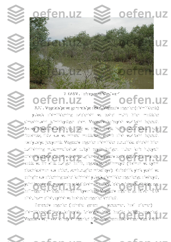                                                                                                                                                                                
7-RASM. To‘qayzor o‘simliklari
3.2.1.  Vegatatsiya va generatsiya davri .  Vegetativ organlar (o simliklarda)ʻ
—   yuksak   o simliklarning   oziqlanishi   va   tashqi   muhit   bilan   moddalar	
ʻ
almashinuvini   ta minlaydigan   qism.   Vegetativ   ko payish   vazifasini   bajaradi.	
ʼ ʻ
Asosiy   Vegetativ   organlarga   barg   va   poyali   novda   hamda   ildiz   kiradi.   Barg
fotosintez,   ildiz   suv   va   mineral   moddalarni   shimib   olish   vazifasini   bajaradi.
Evolyutsiya   jarayonida   Vegetativ   organlar   o simliklar   quruqlikka   chiqishi   bilan	
ʻ
tuzilishining   mukammallashuvi   tufayli   paydo   bo lgan.   Tuban   ko p   hujayrali	
ʻ ʻ
O simliklar (suv o tla-ri) va zamburug larning vegetativ tanasi (tallomi) birmuncha	
ʻ ʻ ʻ
sodda   va   bir   xilda   tuzilgan   bo lib,   organlarga   bo linmaydi   (ipsimon   va   ayrim	
ʻ ʻ
plastinkasimon   suv   o tlari,   zamburug lar   mitselleysi).   Ko pchilik   yirik   yashil   va	
ʻ ʻ ʻ
qo ng ir suv o tlarining tashqi ko rinishi yuksak o simliklar organlariga o xshaydi,	
ʻ ʻ ʻ ʻ ʻ ʻ
ya ni bargsimon, poyasimon yoki ildizsimon bo ladi, lekin to qima tuzilishiga ega
ʼ ʻ ʻ
bo lmagan   qismlarga   bo linadi.   Hayvonlarda   Vegetativ   organlar   ga   ba zan   nafas
ʻ ʻ ʼ
olish, hazm qilish, ayirish va boshqalar organlar kiritiladi. 
Generativ   organlar   (lotincha:   genero   —   yarataman,   hosil   qilaman)   —
o simliklarning   jinsiy   ko payish   funksiyasi   bilan   bog liq   bo lgan   organlari.
ʻ ʻ ʻ ʻ
Vegetativ va jinssiz ko payish organlari bilan birga reproduktiv organlarga kiradi.	
ʻ
35 