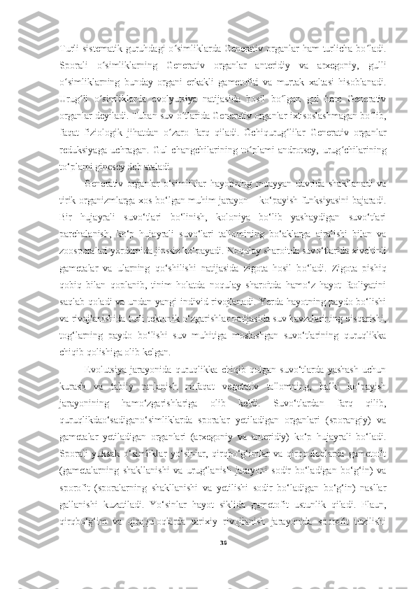 Turli  sistematik   guruhdagi   o simliklarda  Generativ organlar  ham   turlicha  bo ladi.ʻ ʻ
Sporali   o simliklarning   Generativ   organlar   anteridiy   va   arxegoniy,   gulli	
ʻ
o simliklarning   bunday   organi   erkakli   gametofiti   va   murtak   xaltasi   hisoblanadi.	
ʻ
Urug li   o simliklarda   evolyutsiya   natijasida   hosil   bo lgan   gul   ham   Generativ	
ʻ ʻ ʻ
organlar deyiladi. Tuban suv o tlarida Generativ organlar ixtisoslashmagan bo lib,	
ʻ ʻ
faqat   fiziologik   jihatdan   o zaro   farq   qiladi.   Ochiqurug lilar   Generativ   organlar	
ʻ ʻ
reduksiyaga   uchragan.   Gul   changchilarining   to plami   androtsey,   urug chilarining	
ʻ ʻ
to‘plami ginesey deb ataladi. 
Generativ   organlar   o‘simliklar   hayotining   muayyan   davrida   shakllanadi   va
tirik organizmlarga xos bo‘lgan muhim jarayon – ko‘payish funksiyasini bajaradi.
Bir   hujayrali   suvo‘tlari   bo‘linish,   koloniya   bo‘lib   yashaydigan   suvo‘tlari
parchalanish,   ko‘p   hujayrali   suvo‘lari   tallomining   bo‘aklarga   ajralishi   bilan   va
zoosporalari yordamida jinssiz ko‘payadi. Noqulay sharoitda suv o‘ tlarida xivchinli
gametalar   va   ularning   q o‘ shilishi   natijasida   zigota   hosil   b o‘ ladi.   Zigota   pishiq
qobiq   bilan   qoplanib,   tinim   holatda   noqulay   sharoitda   hamo‘z   hayot   faoliyatini
saqlab qoladi  va undan yangi individ rivojlanadi. Yerda hayotning paydo bo‘lishi
va rivojlanishida turli tektonik o‘zgarishlar natijasida suv havzalarining qisqarishi,
tog‘larning   paydo   bo‘lishi   suv   muhitiga   moslashgan   suvo‘tlarining   quruqlikka
chiqib qolishiga olib kelgan. 
Evolutsiya   jarayonida   quruqlikka   chiqib   qolgan   suvo‘tlarda   yashash   uchun
kurash   va   tabiiy   tanlanish   nafaqat   vegetativ   tallomning,   balki   ko‘payish
jarayonining   hamo‘zgarishlariga   olib   keldi.   Suvo‘tlardan   farq   qilib,
quruqlikdao‘sadigano‘simliklarda   sporalar   yetiladigan   organlari   (sporangiy)   va
gametalar   yetiladigan   organlari   (arxegoniy   va   anteridiy)   ko‘p   hujayrali   bo‘ladi.
Sporali   yuksak   o‘simliklar   yo‘sinlar,   qirqbo‘g‘imlar   va   qirqquloqlarda   gametofit
(gametalarning   shakllanishi   va   urug‘lanish   jarayoni   sodir   bo‘ladigan   bo‘g‘in)   va
sporofit   (sporalarning   shakllanishi   va   yetilishi   sodir   bo‘ladigan   bo‘g‘in)   nasllar
gallanishi   kuzatiladi.   Yo‘sinlar   hayot   siklida   gametofit   ustunlik   qiladi.   Plaun,
qirqbo‘g‘im   va   qirqquloqlarda   tarixiy   rivojlanish   jarayonida   sporofit   tuzilishi
36 