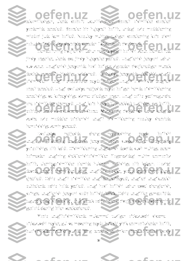 takomillashgan,   ularda   sporofit   ustunlik   qiladi.   Sporali   o‘ simliklar   sporalari
yordamida   tarqaladi.   Sporalar   bir   hujayrali   b o‘ lib,   undagi   oziq   moddalarning
miqdori   juda   kam   b o‘la di.   Noqulay   muhitga   tushgan   sporalarning   k o‘ p   qismi
nobud b o‘ ladi. Qulay sharoitda sporadan 191gametofit rivojlanadi.     
Gametofitning rivojlanishi uchun namlik yetarli b o‘ lishi zarur. Gametofitda
jinsiy   organlar,   ularda   esa   jinsiy   hujayralar   yetiladi.   Urug‘lanish   jarayoni   uchun
suv   zarur.   Urug‘lanish   jarayonida   hosil   bo‘lgan   zigotadan   rivojlanadigan   murtak
dastlab   gametofit   hisobiga   oziqlanadi.   Evolutsiya   jarayonida   dastlabki   urug‘li
o‘simliklar   –   urug‘li   qirqquloqlar   paydo   bo‘lgan.   Urug‘li   o‘simliklar   urug‘lari
orqali tarqaladi. Urug‘ evolutsiya natijasida paydo bo‘lgan hamda o‘simliklarning
tarqalishiga   va   ko‘payishiga   xizmat   qiladigan   organ.   Urug‘   to‘liq   yetilmaguncha
ona o‘simlikdan ajramaydi. Urug‘ ko‘p hujayrali, murakkab tuzilishga ega bo‘lib,
qobiq,   murtak   va   endospermdan   iborat.   Murtakning   rivojlanishi   uchun   urug‘da
zaxira   oziq   moddalar   to‘planishi   urug‘li   o‘simliklarning   noqulay   sharoitda
hamo‘sishiga zamin yaratadi. 
Evolutsiya   natijasida   chang   naychasining   paydo   bo‘lishi
urug‘lio‘simliklarning   urug‘lanish   jarayoni   uchun   suvga   bo‘lgan   ehtiyojning
yo‘qolishiga   olib   keldi.   O‘simliklarning   urug‘lanish   davrida   suvli   muhitga   qaram
bo‘masdan   urug‘ning   shakllanishio‘simliklar   filogenezidagi   muhim   aromorfoz
bo‘lib,   ularningo‘simliklar   olamida   hukmron   bo‘lishiga   olib   kelgan.   Hozirgi
davrda   urug‘li   o‘simliklar:   ochiq   urug‘lio‘simliklar,   yopiq   urug‘lio‘simliklarga
ajratiladi.   Ochiq   urug‘li   o‘simliklar   urug‘idan   ko‘payadi,   urug‘lari   urug‘kurtakli
qubbalarda   ochiq   holda   yetiladi.   Urug‘   hosil   b o‘ lishi   uchun   avval   changlanish,
s o‘ ngra   urug‘lanish   jarayoni   sodir   b o‘ lishi   kerak.   Ochiq   urug‘lilar   gametofitida
tugunchaning bo‘lmasligi, urug‘kurtak ochiq holatda rivojlanishi, endospermaning
gaploid ekanligi bilan xarakterlanadi.  
Yopiq   urug‘lio‘simliklarda   mukammal   tuzilgan   o‘tkazuvchi   sistema   –
o‘tkazuvchi  naylar, gul  va mevaning paydo bo‘lishi  yirik aromorfozlardan bo‘lib,
buo‘simliklarning   Yer   yuzida   keng   tarqalishiga   imkon   berdi.   Gulning   asosiy
37 