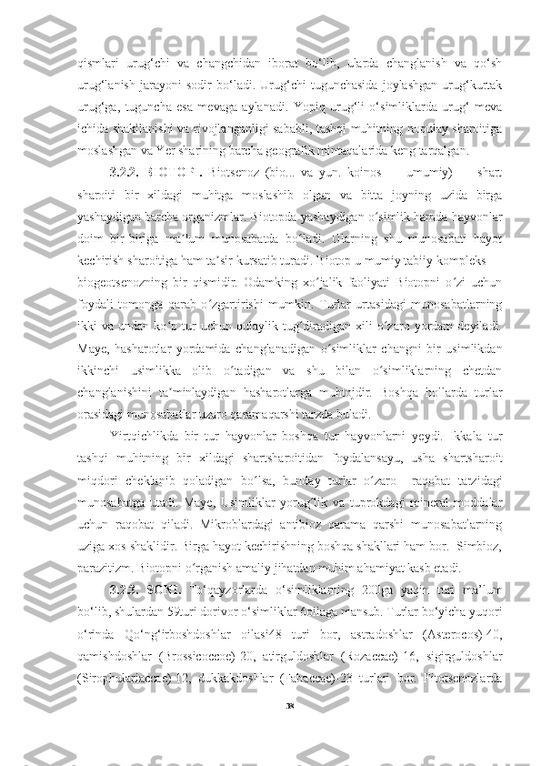 qismlari   urug‘chi   va   changchidan   iborat   bo‘lib,   ularda   changlanish   va   qo‘sh
urug‘lanish   jarayoni   sodir   bo‘ladi.   Urug‘chi   tugunchasida   joylashgan   urug‘kurtak
urug‘ga,   tuguncha   esa   mevaga   aylanadi.   Yopiq   urug‘li   o‘simliklarda   urug‘   meva
ichida shakllanishi va rivojlanganligi sababli, tashqi muhitning noqulay sharoitiga
moslashgan va Yer sharining barcha geografik mintaqalarida keng tarqalgan.
3.2.2.   BIOTOPI.   Biotsenoz   (bio...   va   yun.   koinos   —   umumiy)   —   shart
sharoiti   bir   xildagi   muhitga   moslashib   olgan   va   bitta   joyning   uzida   birga
yashaydigan barcha organizmlar. Biotopda yashaydigan o simlik hamda hayvonlarʻ
doim   bir-biriga   ma lum   munosabatda   bo ladi.   Ularning   shu   munosabati   hayot	
ʼ ʻ
kechirish sharoitiga ham ta sir kursatib turadi. Biotop u mumiy tabiiy kompleks —	
ʼ
biogeotsenozning   bir   qismidir.   Odamking   xo jalik   faoliyati   Biotopni   o zi   uchun	
ʻ ʻ
foydali   tomonga   qarab   o zgartirishi   mumkin.   Turlar   urtasidagi   munosabatlarning	
ʻ
ikki   va   undan  ko p   tur   uchun  qulaylik   tug diradigan  xili   o zaro   yordam   deyiladi.	
ʻ ʻ ʻ
Maye,   hasharotlar   yordamida   changlanadigan   o simliklar   changni   bir   usimlikdan	
ʻ
ikkinchi   usimlikka   olib   o tadigan   va   shu   bilan   o simliklarning   chetdan	
ʻ ʻ
changlanishini   ta minlaydigan   hasharotlarga   muhtojdir.   Boshqa   hollarda   turlar	
ʼ
orasidagi munosabatlar uzaro qaramaqarshi tarzda buladi. 
Yirtqichlikda   bir   tur   hayvonlar   boshqa   tur   hayvonlarni   yeydi.   Ikkala   tur
tashqi   muhitning   bir   xildagi   shartsharoitidan   foydalansayu,   usha   shartsharoit
miqdori   cheklanib   qoladigan   bo lsa,   bunday   turlar   o zaro     raqobat   tarzidagi	
ʻ ʻ
munosabatga   utadi.   Maye,   Usimliklar   yorug lik   va   tuprokdagi   mineral   moddalar	
ʻ
uchun   raqobat   qiladi.   Mikroblardagi   antibioz   qarama   qarshi   munosabatlarning
uziga xos shaklidir. Birga hayot kechirishning boshqa shakllari ham bor.  Simbioz,
parazitizm. Biotopni o rganish amaliy jihatdan muhim ahamiyat kasb etadi.	
ʻ
3.2.3.   SONI.   To‘qayzorlarda   o‘simliklarning   200ga   yaqin   turi   ma’lum
bo‘lib, shulardan 59turi dorivor o‘simliklar 6oilaga mansub. Turlar bo‘yicha yuqori
o‘rinda   Qo‘ng‘irboshdoshlar   oilasi48   turi   bor,   astradoshlar   (Asterocos)-40,
qamishdoshlar   (Brossicoccoe)-20,   atirguldoshlar   (Rozaccae)-16,   sigirguldoshlar
(Sirophulariaccae)-12,   dukkakdoshlar   (Fabaccae)-23   turlari   bor.   Fitotsenozlarda
38 