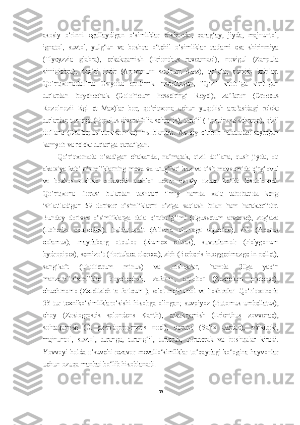 asosiy   o‘rinni   egallaydigan   o‘simliklar   chakanda,   qarag‘ay,   jiyda,   majnuntol,
ignatol,   suvtol,   yulg‘un   va   boshqa   o‘tchil   o‘simliklar   qatlami   esa   shirinmiya
(Tlycyzzia   glabra),   erkakqamish   (Erionthus   raveamael),   novigul   (Zanpula
simiglabra),   dag‘al   indir   (Apocunum   scalrum   Russ),   qo‘g‘a,   qamish   kabilar.
Qo‘riqxonadao‘rta   Osiyoda   epidimik   hisoblangan,   “Qizil   kitob”ga   kiritilgan
turlardan   boychechak   (Colohicum   hesselringi   Reyel),   za’faron   (Croccus
Rozolnozii   Rgl   ct   Max)lar   bor,   qo‘riqxona   uchun   yuqolish   arafasidagi   relekt
turlardan turonga (Populus diversifolia schrenis), turg‘il (P.pruinosu schrenn), qizil
do‘lana   (Crafaepus   turkistonika)   hisoblanadi.   Asosiy   e’tibor   hududdao‘sayotgan
kamyob va relekt turlariga qaratilgan.  
Qo‘riqxonada   o‘sadigan   chakanda,   na’matak,   qizil   do‘lana,   qush   jiyda,   oq
akatsiya kabi o‘simliklarning meva va urug‘lari kuz va qish mavsumida qirg‘ovul
va   boshqa   qishlab   qoluvchi   qushlar   uchun   asosiy   ozuqa   bo‘lib   hisoblanadi.
Qo‘riqxona   florasi   bulardan   tashqari   ilmiy   hamda   xalq   tabobatida   keng
ishlatiladigan   59   dorivor   o‘simliklarni   o‘ziga   saqlash   bilan   ham   harakterlidir.
Bunday   dorivor   o‘simliklarga   dala   qirqbo‘g‘imi   (Egussetum   arvense),   zog‘aza
(Ephedra   equisetina),   bulduruqo‘t   (Alisma   plontaga   aquetica),   shir   (Acorus
colamus),   maydabarg   otquloq   (Rumex   eripus),   suvqalampir   (Polygonum
bydropipes), semizo‘t (Portulaca olercea), zirh (Berberis integgerimazge in pellet),
sangiko‘t   (Tholictrum   minus)   va   boshqalar,   hamda   20ga   yaqin
manzaralio‘simliklar   boychechak,   zafaron,   anjobor   (Zezanium   pretense),
chuchmomo (Zxiclizich ta faricum  ), salat  majnuntol va boshqalar. Qo‘riqxonada
23   tur   texniko‘simliklaro‘sishi   hisobga   olingan;   suvpiyoz   (Butomus   umbellatus),
choy   (Zosiogrostis   splondens   Kanth),   erkakqamish   (Erienthus   zovvenae),
sohtaqamish   (C.   pzendoprogmetis   noel),   qoratol   (Salix   auritae),   echkitoki,
majnuntol,   suvtol,   turanga,   turang‘il,   turterak,   qoraterak   va   boshqalar   kiradi.
Yovvoyi holda o‘suvchi  rezavor mevalio‘simliklar to‘qaydagi ko‘pgina hayvonlar
uchun ozuqa manbai bo‘lib hisoblanadi.
39 