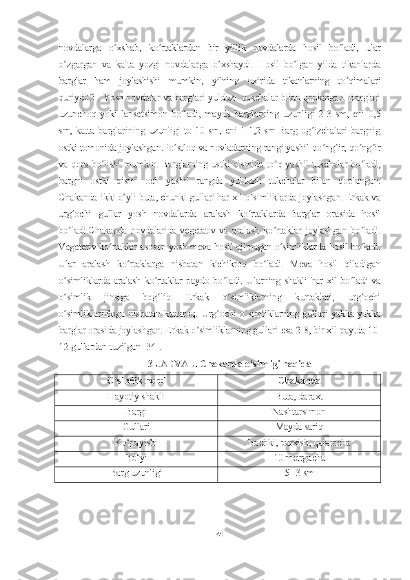 novdalarga   o xshab,   ko rtaklardan   bir   yillik   novdalarda   hosil   bo ladi,   ularʻ ʻ ʻ
o zgargan   va   kalta   yozgi   novdalarga   o xshaydi.   Hosil   bo lgan   yilda   tikanlarda	
ʻ ʻ ʻ
barglar   ham   joylashishi   mumkin,   yilning   oxirida   tikanlarning   to qimalari	
ʻ
quriydi[2]. Yosh novdalar va barglari yulduzli tukchalar bilan qoplangan. Barglari
uzunchoq   yoki   lansetsimon   bo ladi,   mayda   barglarning   uzunligi   2-3   sm,   eni   0,5	
ʻ
sm,   katta   barglarining   uzunligi   to   10   sm,   eni   1-1,2   sm   Barg   og izchalari   bargnig	
ʻ
ostki tomonida joylashgan.Po stloq va novladarning rangi yashil-qo ng ir, qo ng ir	
ʻ ʻ ʻ ʻ ʻ
va qora bo lishi  mumkin. Barglarning ustki qismida to q yashil  tukchalar bo ladi,	
ʻ ʻ ʻ
bargni   ostki   qismi   och   yashil   rangda   yulduzli   tukchalar   bilan   qoplangan.
Chakanda-ikki o yli buta, chunki gullari har xil o simliklarda joylashgan. Erkak va	
ʻ ʻ
urg ochi   gullar   yosh   novdalarda   aralash   ko rtaklarda   barglar   orasida   hosil	
ʻ ʻ
bo ladi.Chakanda   novdalarida   vegetativ   va   aralash   ko rtaklar   joylashgan   bo ladi.
ʻ ʻ ʻ
Vegetativ ko rtaklar asosan yosh meva hosil qilmagan o simliklarda hosil bo ladi.	
ʻ ʻ ʻ
Ular   aralash   ko rtaklarga   nisbatan   kichikroq   bo ladi.   Meva   hosil   qiladigan	
ʻ ʻ
o simliklarda   aralash   ko rtaklar   paydo   bo ladi.   Ularning   shakli   har   xil   bo ladi   va	
ʻ ʻ ʻ ʻ
o simlik   jinsiga   bog liq.   Erkak   o simliklarning   kurtaklari,   urg ochi
ʻ ʻ ʻ ʻ
o simliklarnikiga   nisbatan   kattaroq.  Urg ochi   o simliklarning   gullari   yakka-yakka
ʻ ʻ ʻ
barglar orasida joylashgan. Erkak o simliklarning gullari esa 2-8, bir xil paytda 10-	
ʻ
12 gullardan tuzilgan [34].
3-JADVAL. C hakanda o‘simligi haqida
O‘simlik nomi C hakanda
Hayotiy shakli Buta, daraxt
Bargi Nashtarsimon
Gullari Mayda sariq 
Ko‘payishi Bachki, parxish, qalamcha
Bo‘yi 10 metrgacha
Barg uzunligi 5- -3 sm
41 