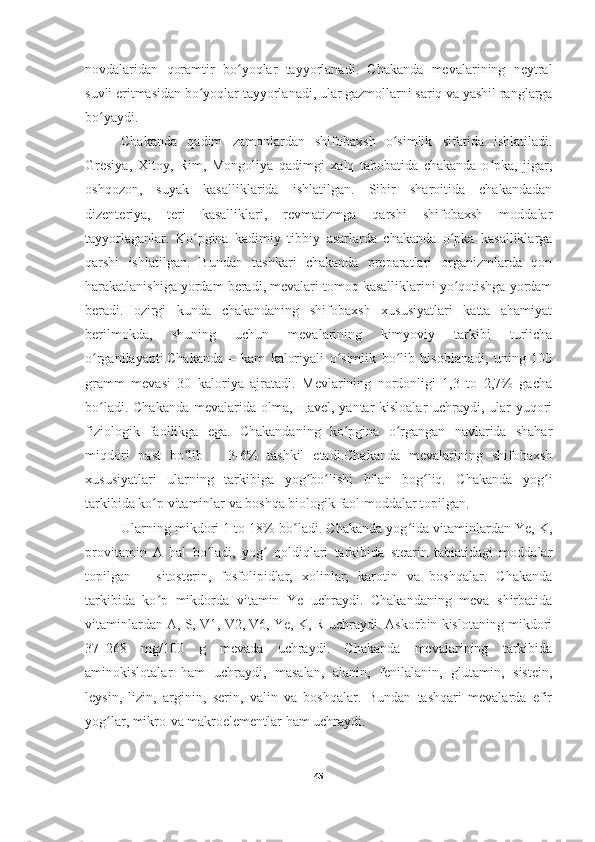 novdalaridan   qoramtir   bo yoqlar   tayyorlanadi.   Chakanda   mevalarining   neytralʻ
suvli eritmasidan bo yoqlar tayyorlanadi, ular gazmollarni sariq va yashil ranglarga	
ʻ
bo yaydi.	
ʻ
Chakanda   qadim   zamonlardan   shifobaxsh   o simlik   sifatida   ishlatiladi.	
ʻ
Gresiya,   Xitoy,   Rim,   Mongoliya   qadimgi   xalq   tabobatida   chakanda   o pka,   jigar,	
ʻ
oshqozon,   suyak   kasalliklarida   ishlatilgan.   Sibir   sharoitida   chakandadan
dizenteriya,   teri   kasalliklari,   revmatizmga   qarshi   shifobaxsh   moddalar
tayyorlaganlar.   Ko pgina   kadimiy   tibbiy   asarlarda   chakanda   o pka   kasalliklarga	
ʻ ʻ
qarshi   ishlatilgan.   Bundan   tashkari   chakanda   preparatlari   organizmlarda   qon
harakatlanishiga yordam beradi, mevalari tomoq kasalliklarini yo qotishga yordam	
ʻ
beradi.Hozirgi   kunda   chakandaning   shifobaxsh   xususiyatlari   katta   ahamiyat
berilmokda,   shuning   uchun   mevalarining   kimyoviy   tarkibi   turlicha
o rganilayapti.Chakanda   –   kam   kaloriyali   o simlik   bo lib   hisoblanadi,   uning   100	
ʻ ʻ ʻ
gramm   mevasi   30   kaloriya   ajratadi.   Mevlarining   nordonligi   1,3   to   2,7%   gacha
bo ladi. Chakanda  mevalarida olma, щavel, yantar  kisloalar  uchraydi, ular yuqori
ʻ
fiziologik   faollikga   ega.   Chakandaning   ko pgina   o rgangan   navlarida   shahar	
ʻ ʻ
miqdori   past   bo lib   –   3-6%   tashkil   etadi.Chakanda   mevalarining   shifobaxsh	
ʻ
xususiyatlari   ularning   tarkibiga   yog bo lishi   bilan   bog liq.   Chakanda   yog i	
ʻ ʻ ʻ ʻ
tarkibida ko p vitaminlar va boshqa biologik faol moddalar topilgan.	
ʻ
Ularning mikdori 1 to 18% bo ladi. Chakanda yog ida vitaminlardan Ye, K,	
ʻ ʻ
provitamin   A   hal   bo ladi,   yog   qoldiqlari   tarkibida   stearin   tabiatidagi   moddalar	
ʻ ʻ
topilgan   –   sitosterin,   fosfolipidlar,   xolinlar,   karotin   va   boshqalar.   Chakanda
tarkibida   ko p   mikdorda   vitamin   Ye   uchraydi.   Chakandaning   meva   shirbatida	
ʻ
vitaminlardan A, S, V1, V2, V6, Ye, K, R uchraydi. Askorbin kislotaning mikdori
37–268   mg/100   g   mevada   uchraydi.   Chakanda   mevalarining   tarkibida
aminokislotalar   ham   uchraydi,   masalan,   alanin,   fenilalanin,   glutamin,   sistein,
leysin,   lizin,   arginin,   serin,   valin   va   boshqalar.   Bundan   tashqari   mevalarda   efir
yog lar, mikro-va makroelementlar ham uchraydi.	
ʻ
45 