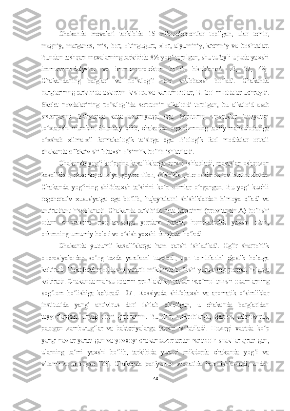       Chakanda   mevalari   tarkibida   15   mikroelementlar   topilgan,   ular   temir,
magniy,   marganes,   mis,   bor,   oltingugurt,   xlor,   alyuminiy,   kremniy   va   boshqalar.
Bundan tashqari mevalarning tarkibida 8% yog  topilgan, shu tufayli u juda yaxshiʻ
immunomodulyator   va   immunoprotektor   bo lib   hisoblanadi   [2,   27,   48].
ʻ
Chakandaning   barglari   va   po stlog i   ham   shifobaxsh   bo ladi.   Chakanda	
ʻ ʻ ʻ
barglarining tarkibida askorbin kislota va karotinoidlar, R-faol moddalar uchraydi.
Skelet   novdalarining   po stlog ida   serotonin   alkaloidi   topilgan,   bu   alkaloid   asab	
ʻ ʻ
sistemasini   faoliyatida   katta   ahamiyatga   ega.   Serotonin   shishiklar   faoliyatini
to xtatishi   mumkin.   Shunday   qilib,   chakanda   organizmning   tabiiy   mahsulotlariga	
ʻ
o xshab   xilma-xil   farmakologik   ta sirga   ega.   Biologik   faol   moddalar   orqali
ʻ ʼ
chakanda effektiv shifobaxsh o simlik bo lib ishlatiladi. 	
ʻ ʻ
      Chakanda yog i ko pgina kasalliklarga qarshi ishlatiladi, masaslan oshqozon	
ʻ ʻ
kasaliklari, ekzema, eroziya, gaymoritlar, shishiklar, ateroskleroz, avitaminozlarda.
Chakanda   yog ining   shifobaxsh   ta sirini   ko p   olimlar   o rgangan.   Bu   yog   kuchli	
ʻ ʼ ʻ ʻ ʻ
regenerativ   xususiyatga   ega   bo lib,   hujayralarni   shishiklardan   himoya   qiladi   va	
ʻ
antiradiant hisoblanadi. Chakanda tarkibida beta-karotinni (provitamin A) bo lishi	
ʻ
odam   embrionini   rivojlanishiga   yordam   beradi,   homiladorlik   yaxshi   o tib,
ʻ
odamning umumiy holati va o sish yaxshi darajada bo ladi.	
ʻ ʻ
  Chakanda   yuqumli   kasalliklarga   ham   qarshi   ishlatiladi.   Og ir   sharrohlik	
ʻ
operasiyalardan   so ng   tezda   yaralarni   tuzatadi,   qon   tomirlarini   elastik   holatga	
ʻ
keltiradi. Tokoferol moddasini yetarli mikdorda bo lishi yurakning normal holatga	
ʻ
keltiradi. Chakanda mahsulotlarini profilaktik jihatdan iste mol qilishi odamlarning	
ʼ
sog lom   bo lishiga   keltiradi   [27].   Rossiyada   shifobaxsh   va   aromatik   o simliklar	
ʻ ʻ ʻ
institutida   yangi   antivirus   dori   ishlab   chiqilgan,   u   chakanda   barglaridan
tayyorlangan,   uning   nomi-giporamin.   Bu   dori   mikroblarga,   gerpes,   adenovirus,
patogen   zamburug lar   va   bakteriyalarga   qarshi   ishlatiladi	
ʻ .   Hozirgi   vaqtda   ko p	ʻ
yangi navlar yaratilgan va yovvoyi chakandazorlardan istiqbolli shakllar ajratilgan,
ularning   ta mi   yaxshi   bo lib,   tarkibida   yuqori   mikdorda   chakanda   yog i   va	
ʼ ʻ ʻ
vitaminlar   topilgan   [20].   Chakanda   parfyumer   sanoatida   ham   ishlatiladi,   undan
46 