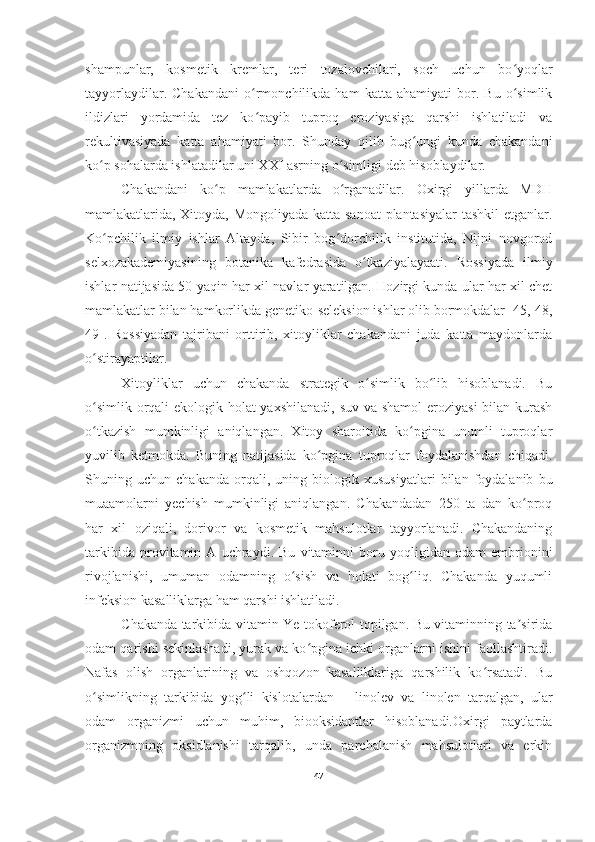 shampunlar,   kosmetik   kremlar,   teri   tozalovchilari,   soch   uchun   bo yoqlarʻ
tayyorlaydilar.   Chakandani   o rmonchilikda   ham   katta   ahamiyati   bor.   Bu   o simlik	
ʻ ʻ
ildizlari   yordamida   tez   ko payib   tuproq   eroziyasiga   qarshi   ishlatiladi   va
ʻ
rekultivasiyada   katta   ahamiyati   bor.   Shunday   qilib   bug ungi   kunda   chakandani	
ʻ
ko p sohalarda ishlatadilar uni XXI asrning o simligi deb hisoblaydilar. 	
ʻ ʻ
Chakandani   ko p   mamlakatlarda   o rganadilar.   Oxirgi   yillarda   MDH	
ʻ ʻ
mamlakatlarida, Xitoyda, Mongoliyada katta sanoat plantasiyalar tashkil etganlar.
Ko pchilik   ilmiy   ishlar   Altayda,   Sibir   bog dorchilik   institutida,   Nijni   novgorod	
ʻ ʻ
selxozakademiyasining   botanika   kafedrasida   o tkaziyalayaati.   Rossiyada   ilmiy	
ʻ
ishlar natijasida 50 yaqin har xil navlar yaratilgan. Hozirgi kunda ular har xil chet
mamlakatlar bilan hamkorlikda genetiko-seleksion ishlar olib bormokdalar [45, 48,
49].   Rossiyadan   tajribani   orttirib,   xitoyliklar   chakandani   juda   katta   maydonlarda
o stirayaptilar. 	
ʻ
Xitoyliklar   uchun   chakanda   strategik   o simlik   bo lib   hisoblanadi.   Bu	
ʻ ʻ
o simlik orqali  ekologik holat  yaxshilanadi, suv va shamol  eroziyasi  bilan kurash	
ʻ
o tkazish   mumkinligi   aniqlangan.   Xitoy   sharoitida   ko pgina   unumli   tuproqlar
ʻ ʻ
yuvilib   ketmokda.   Buning   natijasida   ko pgina   tuproqlar   foydalanishdan   chiqadi.	
ʻ
Shuning   uchun   chakanda   orqali,   uning   biologik   xususiyatlari   bilan   foydalanib   bu
muaamolarni   yechish   mumkinligi   aniqlangan.   Chakandadan   250   ta   dan   ko proq	
ʻ
har   xil   oziqali,   dorivor   va   kosmetik   mahsulotlar   tayyorlanadi.   Chakandaning
tarkibida   provitamin   A   uchraydi.   Bu   vitaminni   boru   yoqligidan   odam   embrionini
rivojlanishi,   umuman   odamning   o sish   va   holati   bog liq.   Chakanda   yuqumli	
ʻ ʻ
infeksion kasalliklarga ham qarshi ishlatiladi. 
C hakanda tarkibida vitamin Ye-tokoferol topilgan. Bu vitaminning ta sirida	
ʼ
odam qarishi sekinlashadi, yurak va ko pgina ichki organlarni ishini faollashtiradi.	
ʻ
Nafas   olish   organlarining   va   oshqozon   kasalliklariga   qarshilik   ko rsatadi.   Bu	
ʻ
o simlikning   tarkibida   yog li   kislotalardan   –   linolev   va   linolen   tarqalgan,   ular	
ʻ ʻ
odam   organizmi   uchun   muhim,   biooksidantlar   hisoblanadi.Oxirgi   paytlarda
organizmning   oksidlanishi   tarqalib,   unda   parchalanish   mahsulotlari   va   erkin
47 