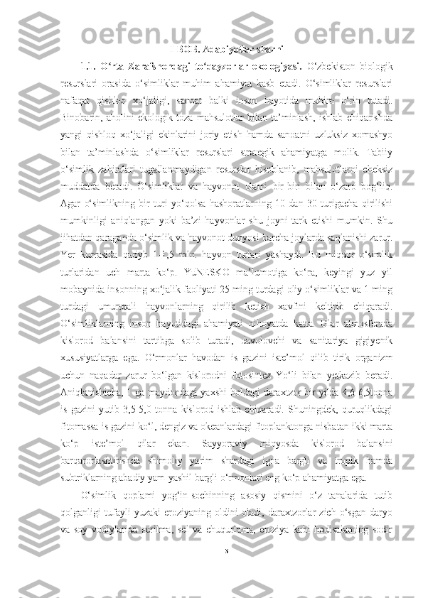 I-BOB . Adabiyotlar sharhi
1.1.   O rta   Zarafshondagi   to qayzorlar   ekologiyasi.  ʻ ʻ O‘zbekiston   biologik
resurslari   orasida   o‘simliklar   muhim   ahamiyat   kasb   etadi.   O‘simliklar   resurslari
nafaqat   qishloq   xo‘jaligi,   sanoat   balki   inson   hayotida   muhim   o‘rin   tutadi.
Binobarin,   aholini   ekologik   toza   mahsulotlar   bilan   ta’minlash,   ishlab   chiqarishda
yangi   qishloq   xo‘jaligi   ekinlarini   joriy   etish   hamda   sanoatni   uzluksiz   xomashyo
bilan   ta’minlashda   o‘simliklar   resurslari   strategik   ahamiyatga   molik.   Tabiiy
o‘simlik   zahiralari   tugallanmaydigan   resurslar   hisoblanib,   mahsulotlarni   cheksiz
muddatda   beradi.   O‘simliklar   va   hayvonot   olami   bir-biri   bilan   o‘zaro   bog‘liq.
Agar   o‘simlikning   bir   turi   yo‘qolsa   hashoratlarning   10   dan   30   turigacha   qirilishi
mumkinligi   aniqlangan   yoki   ba’zi   hayvonlar   shu   joyni   tark   etishi   mumkin.   Shu
jihatdan qaraganda o‘simlik va hayvonot dunyosi barcha joylarda saqlanishi zarur.
Yer   kurrasida   qariyb   1-1,5   mln.   hayvon   turlari   yashaydi.   Bu   miqdor   o‘simlik
turlaridan   uch   marta   ko‘p.   YuNESKO   ma’lumotiga   ko‘ra,   keyingi   yuz   yil
mobaynida insonning xo‘jalik faoliyati 25 ming turdagi oliy o‘simliklar va 1 ming
turdagi   umurtqali   hayvonlarning   qirilib   ketish   xavfini   keltirib   chiqaradi.
O‘simliklarning   inson   hayotidagi   ahamiyati   nihoyatda   katta.   Ular   atmosferada
kislorod   balansini   tartibga   solib   turadi,   davolovchi   va   sanitariya   gigiyenik
xususiyatlarga   ega.   O‘rmonlar   havodan   is   gazini   iste’mol   qilib   tirik   organizm
uchun   naqadar   zarur   bo‘lgan   kislorodni   fotosintez   Yo‘li   bilan   yetkazib   beradi.
Aniqlanishicha,  1 ga maydondagi  yaxshi  holdagi  daraxtzor  bir  yilda  4,6-6,5tonna
is   gazini   yutib   3,5-5,0   tonna   kislorod   ishlab   chiqaradi.   Shuningdek,   quruqlikdagi
fitomassa is gazini ko‘l, dengiz va okeanlardagi fitoplanktonga nisbatan ikki marta
ko‘p   iste’mol   qilar   ekan.   Sayyoraviy   miqyosda   kislorod   balansini
barqarorlashtirishda   shimoliy   yarim   shardagi   igna   bargli   va   tropik   hamda
subtriklarning abadiy yam-yashil bargli o‘rmonlari eng ko‘p ahamiyatga ega. 
O‘simlik   qoplami   yog‘in-sochinning   asosiy   qismini   o‘z   tanalarida   tutib
qolganligi   tufayli   yuzaki   eroziyaning   oldini   oladi,   daraxtzorlar   zich   o‘sgan   daryo
va   soy   vodiylarida   surilma,   sel   va   chuqurlama,   eroziya   kabi   hodisalarning   sodir
5 