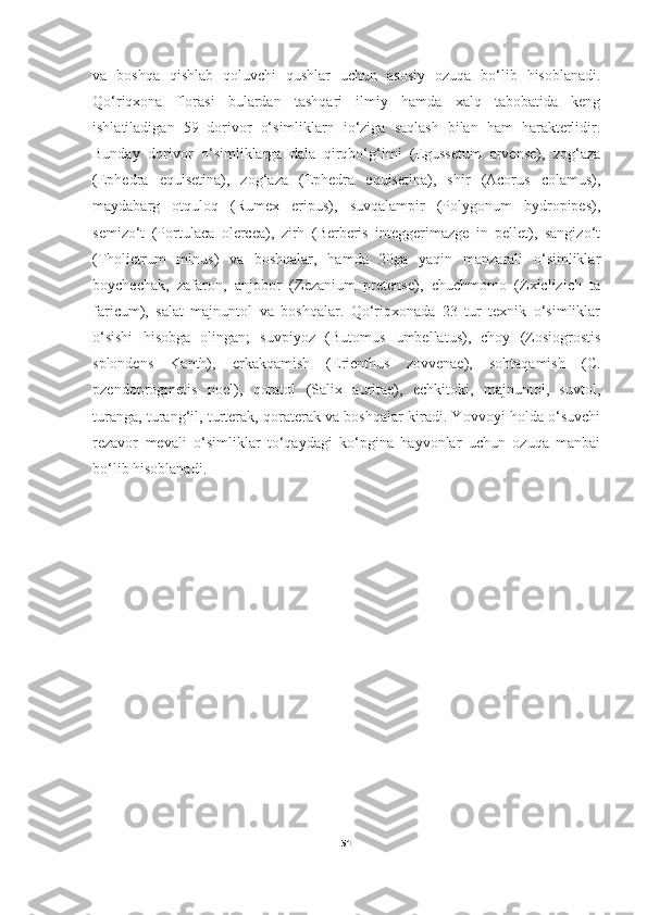 va   boshqa   qishlab   qoluvchi   qushlar   uchun   asosiy   ozuqa   bo‘lib   hisoblanadi.
Qo‘riqxona   florasi   bulardan   tashqari   ilmiy   hamda   xalq   tabobatida   keng
ishlatiladigan   59   dorivor   o‘simliklarn   io‘ziga   saqlash   bilan   ham   harakterlidir.
Bunday   dorivor   o‘simliklarga   dala   qirqbo‘g‘imi   (Egussetum   arvense),   zog‘aza
(Ephedra   equisetina),   zog‘aza   (Ephedra   equisetina),   shir   (Acorus   colamus),
maydabarg   otquloq   (Rumex   eripus),   suvqalampir   (Polygonum   bydropipes),
semizo‘t   (Portulaca   olercea),   zirh   (Berberis   integgerimazge   in   pellet),   sangizo‘t
(Tholictrum   minus)   va   boshqalar,   hamda   20ga   yaqin   manzarali   o‘simliklar
boychechak,   zafaron,   anjobor   (Zezanium   pretense),   chuchmomo   (Zxiclizich   ta
faricum),   salat   majnuntol   va   boshqalar.   Qo‘riqxonada   23   tur   texnik   o‘simliklar
o‘sishi   hisobga   olingan;   suvpiyoz   (Butomus   umbellatus),   choy   (Zosiogrostis
splondens   Kanth),   erkakqamish   (Erienthus   zovvenae),   sohtaqamish   (C.
pzendoprogmetis   noel),   qoratol   (Salix   auritae),   echkitoki,   majnuntol,   suvtol,
turanga, turang‘il, turterak, qoraterak va boshqalar kiradi. Yovvoyi holda o‘suvchi
rezavor   mevali   o‘simliklar   to‘qaydagi   ko‘pgina   hayvonlar   uchun   ozuqa   manbai
bo‘lib hisoblanadi.    
51 