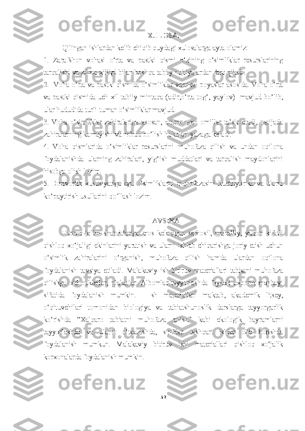 XULOSA.
Qilingan ishlardan kelib chiqib quydagi xulosalarga ayta olamiz:
1.   Zarafshon   vohasi   o‘rta   va   pastki   qismi   o‘zining   o‘simliklar   resurslarining
tarqalishi va xilma-xilligi bilan boshqa tabiiy nohiyalardan farq qiladi. 
2.     Voha   o‘rta va pastki  qismida   o‘ simliklar vertikal poyaslar  asosida. Voha o‘rta
va  pastki   qismida   uch   xil   tabiiy   mintaqa  (adir,o‘rta  tog‘,  yaylov)     mavjud   bo‘lib,
ular hududida turli-tuman o‘simliklar mavjud. 
3.   Voha   o‘simliklar   zahiralariga   asosan,   antropogen   omillar   ta’sir   etadi,   natijada
zahiralarning kamayishi va nobud bo‘lish holatlari yuzaga keladi.
4.   Voha   qismlarida   o‘simliklar   resurslarini   muhofaza   qilish   va   undan   oqilona
foydalanishda   ularning   zahiralari,   yig‘ish   muddatlari   va   tarqalish   maydonlarini
hisobga olish lozim.
5.   Dorivorlik   xususiyatiga   ega   o‘simliklarni   muhofazasini   kuchaytirish   va   ularni
ko‘paytirish usullarini qo llash lozim.ʻ
TAVSIYA
Tuproq-iqlim   sharoitlariga   mos   keladigan   serhosil,   mahalliy,   yuqori   sifatli
qishloq  xo‘jaligi   ekinlarini  yaratish  va   ularni  ishlab   chiqarishga  joriy  etish   uchun
o‘simlik   zahiralarini   o‘rganish,   muhofaza   qilish   hamda   ulardan   oqilona
foydalanish   tavsiya   etiladi.   Malakaviy   ish   bitiruv   materiallari   tabiatni   muhofaza
qilishga   oid   bukletlar,   plakatlar.   Albomlar   tayyorlashda   foydali   axborot   manbayi
sifatida   foydalanish   mumkin.     Ish   materiallari   maktab,   akademik   litsey,
o‘qituvchilari   tomonidan   biologiya   va   tabiatshunoslik   darslarga   tayyorgarlik
ko‘rishda   “Xalqaro   tabiatni   muhofaza   qilish”   kabi   ekologik   bayramlarni
tayyorlashda   va   ularni   o‘tqazishda,   sinfdan   tashqari   ishlar   olib   borishda
foydalanish   mumkun.   Malakaviy   bitiruv   ishi   materiallari   qishloq   xo‘jalik
korxonalarda foydalanish mumkin.
52 