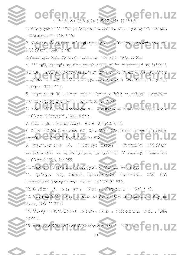 FOYDALANGAN ADABIYOTLAR RO YXATIʻ
1. Mirziyoyev Sh.M  “Yangi O‘zbekistonda erkin va farovon yashaylik”. Toshkent
. “O‘zbekiston”. 2019. 7-45b
2.   Karimov   I.A.   Qishloq   xo‘jaligi   taraqqiyoti   –   to‘kin   hayot   manbai:   Toshkent
O‘zbekiston, 1998. 45-48b
3. Abdullayev X.A. O‘zbekiston tuproqlari. Toshkent.: 1973. 55-56b
4.   Biologik,   ekologik   va   atrotuproqshunoslik   ta’lim   muammolari   va   istiqboli.
Xalqaro   –   amaliy   konferensiya   tezislari   to‘plami.   25-26   aprel   2001   yil.   Mirzo
Ulug‘bek   nomidagi   O‘zMU   biologiya   tuproqshunoslik   fakultetining   70   yilligi.
Toshkent: 2001. 44 b.
5.   Boymurodov   X.T.   Omon   qo‘ton   o‘rmon   xo‘jaligi   muhofazasi   o‘zbekiston
qishloq xo‘jalik jurnali №11. Toshkent: 2003. 26-27b
6.   Burigin   V.A.,     Marsinovskaya   M.I.   O‘zbekistonda   tabiatni   muhofaza   qilish.
Toshkent: “O‘qituvchi”, 1980. 8-67 b.
7. Воронов А.Г. Биогеография.- М.: МГУ, 1963. 9-13b
8.   Glazarin   G.Ye.   Chanisheva   S.G.   Chub   V.Ye.   O‘zbekiston   iqlimining   qisqacha
ocherki. T.: “Chinor” “ENK”, 1999.  88-89b
9.   Ziyamuxamedov   I.A.   Plodorodiye   pochvы   i   bioprodukt.   O‘ zbekiston
tuproqshunoslar   va   agrokimyogarlar   jamiyatining   IV–qurultoyi   materiallari.
Toshkent, 2005, s. 253-255.
10. Zokirov S.T. Paxta dalasi ekologiyasi. T.: Mehnat, 1991. 9-31b
11.   Qo‘ziyev   R.Q.   Genetik   tuproqshunoslik   muammolari.   O‘z.   RFA
tuproqshunoslik va agrokimyo instituti. T.: 1996.  31-32  b.
12. Кимберг Н.В. Почвы пустынной зоны Узбекистана. Т.: 1974.  6-7  b.
13. Мамитов А.М. Почвы гор Средней  Азии и Южного Казахстана.  Арунзе:
Илим, 1987.  11-22  b.
14.   Махмудов   Х.М.   Эрогия   почв   аридной   зоны   Узбекистана.   Т.:   фан,   1989.
43-44 b.
15. Maxsudov X.M. Odilov A.A. Eroziyashunoslik. T.: 1998. 8 b.
53 