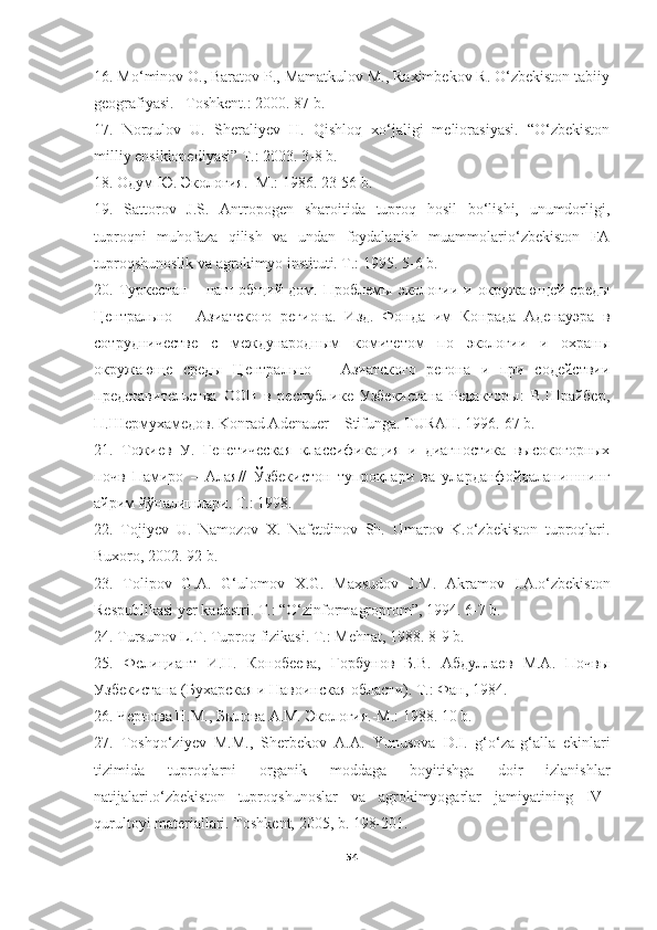 16. Mo‘minov O., Baratov P., Mamatkulov M., Raximbekov R. O‘zbekiston tabiiy
geografiyasi. –Toshkent.: 2000. 87 b.
17.   Norqulov   U.   Sheraliyev   H.   Qishloq   xo‘jaligi   meliorasiyasi.   “O‘zbekiston
milliy ensiklopediyasi” T.: 2003. 3-8 b.
18. Одум Ю. Экология.- М.: 1986. 23-56 b.
19.   Sattorov   J.S.   Antropogen   sharoitida   tuproq   hosil   bo‘lishi,   unumdorligi,
tuproqni   muhofaza   qilish   va   undan   foydalanish   muammolario‘zbekiston   FA
tuproqshunoslik va agrokimyo instituti. T.: 1995.  5-6  b.
20.   Туркестан   –   наш   общий   дом.   Проблемы   экологии   и   окружающей   среды
Центрально   –   Азиатского   региона.   Изд.   Фонда   им   Конрада   Аденауэра   в
сотрудничестве   с   международным   комитетом   по   экологии   и   охраны
окружающе   среды   Центрально   –   Азиатского   регона   и   при   содействии
представительства   ООН   в   республике   Узбекистана   Редакторы:   В.Шрайбер,
П.Шермухамедов. Konrad Adenauer – Stifunga. TURAH. 1996.  67  b.
2 1.   Тожиев   У.   Генетическая   классификация   и   диагностика   высокогорных
почв   Памиро   –   Алая//   Ўзбекистон   тупроқлари   ва   уларданфойдаланишнинг
айрим йўналишлари. Т.: 1998. 
22.   Tojiyev   U.   Namozov   X.   Nafetdinov   Sh.   Umarov   K.o‘zbekiston   tuproqlari.
Buxoro, 2002. 92 b.
23.   Tolipov   G.A.   G‘ulomov   X.G.   Maxsudov   J.M.   Akramov   I.A.o‘zbekiston
Respublikasi yer kadastri. T.: “O‘zinformagroprom”, 1994.  6-7 b.
24. Tursunov L.T. Tuproq fizikasi. T.: Mehnat, 1988.   8-9  b.
25.   Фелициант   И.Н.   Конобеева,   Горбунов   Б.В.   Абдуллаев   М.А.   Почвы
Узбекистана (Бухарская и Навоинская области). Т.: Фан, 1984.
26. Чернова Н.М., Былова А.М. Экология.-М.: 1988.  10  b.
27.   Toshqo‘ziyev   M.M.,   Sherbekov   A.A.   Yunusova   D.I.   g‘o‘za-g‘alla   ekinlari
tizimida   tuproqlarni   organik   moddaga   boyitishga   doir   izlanishlar
natijalari.o‘zbekiston   tuproqshunoslar   va   agrokimyogarlar   jamiyatining   IV–
qurultoyi materiallari. Toshkent, 2005, b. 198-201.
54 