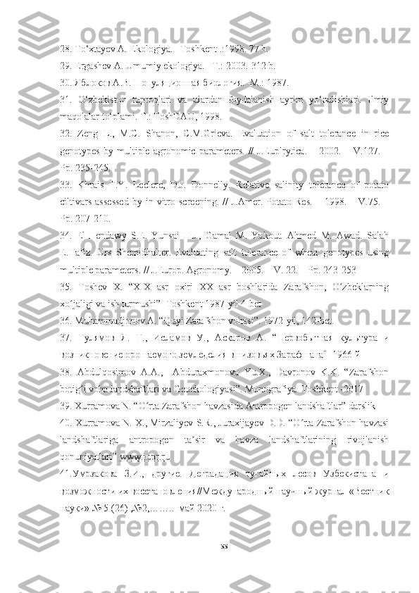 28. To‘xtayev A. Ekologiya. –T oshkent  .:1998.  77 b.
29. Ergashev A. Umumiy ekologiya. –T.: 2003.-312 b.
30. Яблоков А.В. Популяционная биология. -М.: 1987.
31.   O‘zbekiston   tuproqlari   va   ulardan   foydalanish   ayrim   yo‘nalishlari.   Ilmiy
maqolalar to‘plami. T.: ToshDAU, 1998.
32.   Zeng   L.,   M.C.   Shanon,   C.M.Grieva.   Evaluation   of   salt   tolerance   in   rice
genotypes   by   multiple   agronomic   parameters.   //   J.Euplrytica.   –   2002.   –   V.127.   –
Pp. 235-245.
33.   Khrais   T.Y.   Leclerc,   D.J.   Donnelly.   Relative   salinity   tolerance   of   potato
ciltivars   assessed   by   in  vitro  screening.   //   J.Amer.  Potato   Res.   –   1998.  –   V.75.  –
Pp. 207-210.
34.   El-Hendawy   S.E.   Yunsai   Hu.,   Gamal   M.   Yakout.   Ahmed   M.   Awad.   Salah
E.Hafiz.   Urs   Shcmidhalter.   Evaluating   salt   tolerance   of   wheat   genotypes   using
multiple parameters. // J.Europ. Agronomy. – 2005. – V. 22. – Pp. 243-253
35.   Toshev   X.   “XIX   asr   oxiri   XX   asr   boshlarida   Zarafshon,   O zbeklarningʻ
xo jaligi va ish turmushi”  Toshkent 1987-yil 4-bet 	
ʻ
36. Muhammadjonov A. “Quyi Zarafshon vohasi”. 1972-yil, 142-bet. 
37.   Гулямов   Я.   Г.,   Исламов   У.,   Аскаров   А.   “Первобытная   культура   и
возникновение орошаемого земледелия в низовьях Зарафшана"  1966 й 
38.   Abdulqosimov   A.A.,     Abduraxmonova   Yu.X.,   Davronov   K.K.   “Zarafshon
botig i voha landshaftlari va Geoekologiyasi”. Monografiya  Toshkent -2017	
ʻ
39. Xurramova N. “O rta Zarafshon havzasida Antropogen landshaftlar” darslik 	
ʻ
40. Xurramova N. X., Mirzaliyev S.R., Juraxijayev D.D. “O rta Zarafshon havzasi	
ʻ
landshaftlariga   antropogen   ta sir   va   havza   landshaftlarining   rivojlanish	
ʼ
qonuniyatlari”  www.iupr.ru
41.Умрзакова   З.И.,   другие.   Деградация   тугайных   лесов   Узбекистана   и
возможности их восстановления//Международный научный журнал «Вестник
науки» № 5 (26) ,№2,……..  май 2020 г.
55 