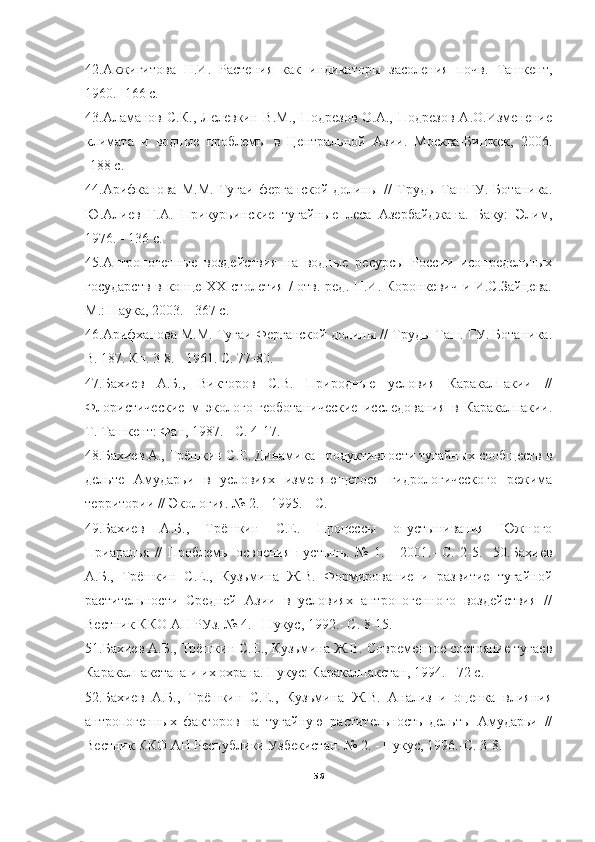 42.Акжигитова   Н.И.   Растения   как   индикаторы   засоления   почв.   Ташкент,
1960.- 166 с.
43.Аламанов   С.К.,  Лелевкин  В.М.,  Подрезов  O.A.,  Подрезов  А.О.Изменение
климата   и   водные   проблемы   в   Центральной   Азии.   Москва-Бишкек,   2006.
-188 с.
44.Арифканова   М.М.   Тугаи   ферганской   долины   //   Труды   ТашГУ.   Ботаника.
Ю.Алиев   Г.А.   Прикурьинские   тугайные   леса   Азербайджана.   Баку:   Элим,
1976. - 136 с.
45.Антропогенные   воздействия   на   водные   ресурсы   России   исопредельных
государств  в конце XX столетия  /  отв. ред. Н.И. Коронкевич и И.С.Зайцева.
М.: Наука, 2003. - 367 с.
46.Арифханова М.М. Тугаи Ферганской долины // Труды Таш. ГУ. Ботаника.
В. 187. Кн. 3 8. - 1961. С. 77-80.
47.Бахиев   А.Б.,   Викторов   C.B.   Природные   условия   Каракалпакии   //
Флористические   м   эколого-геоботанические   исследования   в   Каракалпакии.
Т. Ташкент: Фан, 1987. - С. 4-17.
48.Бахиев А., Трёшкин С.Е. Динамика продуктивности тугайных сообществ в
дельте   Амударьи   в   условиях   изменяющегося   гидрологического   режима
территории // Экология. № 2. - 1995. - С. 
49.Бахиев   А.Б.,   Трёшкин   С.Е.   Процессы   опустынивания   Южного
Приаралья   //   Проблемы   освоения   пустынь.   №   1.   -   2001.-   С.   2-5.     50.Бахиев
А.Б.,   Трёшкин   С.Е.,   Кузьмина   Ж.В.   Формирование   и   развитие   тугайной
растительности   Средней   Азии   в   условиях   антропогенного   воздействия   //
Вестник ККО АН РУз. № 4. - Нукус, 1992.- С. 8-15.
51.Бахиев А.Б., Трёшкин С.Е., Кузьмина Ж.В. Современное состояние тугаев
Каракалпакстана и их охрана. Нукус: Каракалпакстан, 1994. - 72 с.
52.Бахиев   А.Б.,   Трёшкин   С.Е.,   Кузьмина   Ж.В.   Анализ   и   оценка   влияния
антропогенных   факторов   на   тугайную   растительность   дельты   Амударьи   //
Вестник ККО АН Республики Узбекистан. № 2. - Нукус, 1996.-С. 3-8.
56 