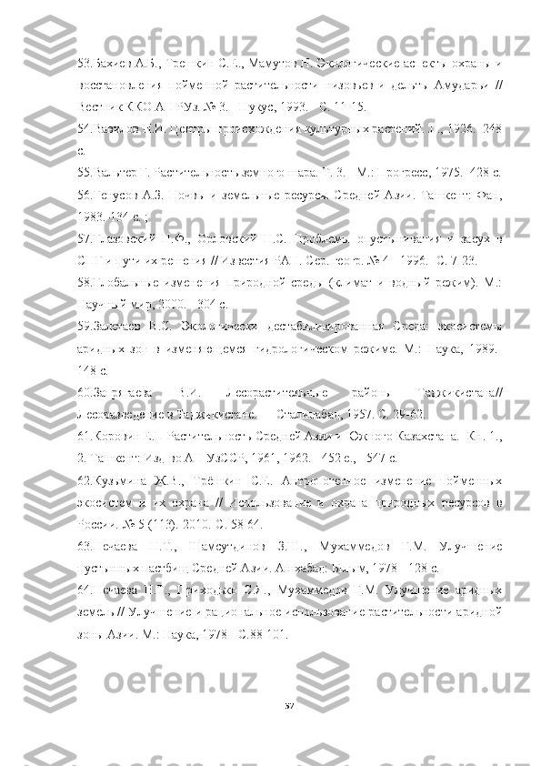 53.Бахиев А.Б., Трешкин С.Е., Мамутов Н. Экологические аспекты охраны и
восстановления   пойменной   растительности   низовьев   и   дельты   Амударьи   //
Вестник ККО АН РУз. № 3. - Нукус, 1993. - С. 11-15.
54.Вавилов Н.И. Центры происхождения культурных растений. JI., 1926. -248
с.
55.Вальтер Г. Растительность земного шара. Т. 3. - М.: Прогресс, 1975. -428 с.
56.Генусов   А.З.   Почвы   и   земельные   ресурсы   Средней   Азии.   Ташкент:   Фан,
1983.-134 с. ;
57.Глазовский   Н.Ф.,   Орловский   Н.С.   Проблемы   опустынивания   и   засух   в
СНГ и пути их решения // Известия РАН. Сер. геогр. № 4 - 1996. -С. 7-23.
58.Глобальные   изменения   природной   среды   (климат   и   водный   режим).   М.:
Научный мир, 2000. - 304 с.
59.Залетаев   B.C.   Экологически   дестабилизированная   Среда:   экосистемы
аридных   зон   в   изменяющемся   гидрологическом   режиме.   М.:   Наука,   1989.-
148 с.
60.Запрягаева   В.И.   Лесорастительные   районы   Таджикистана//
Лесоразведение в Таджикистане. — Сталинабад, 1957. С. 29-62.
61.Коровин Е.П Растительность Средней Азии и Южного Казахстана. -Кн. 1.,
2. Ташкент: Изд-во АН УзССР, 1961, 1962. - 452 е., - 547 с.
62.Кузьмина   Ж.В.,   Трёшкин   С.Е.   Антропогенное   изменение   пойменных
экосистем   и   их   охрана   //   Использование   и   охрана   природных   ресурсов   в
России.-№ 5 (113).-2010.-С. 58-64.
63.Нечаева   Н.Т.,   Шамсутдинов   З.Ш.,   Мухаммедов   Г.М.   Улучшение
пустынных пастбищ Средней Азии. Ашхабад: Ылым, 1978 - 128 с.
64.Нечаева   Н.Т.,   Приходько   С.Я.,   Мухаммедов   Г.М.   Улучшение   аридных
земель // Улучшение и рациональное использование растительности аридной
зоны Азии. М.: Наука, 1978 - С.88-101.
57 