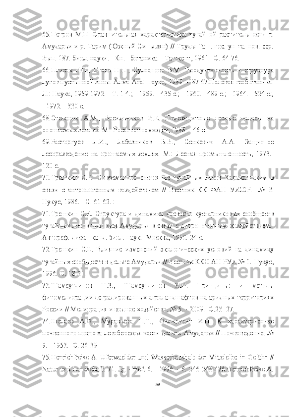 65.Петров   М.П.   Сравнительная   характеристика   тугайной   растительности   р.
Амударьи и р. Тарим (Южный Синьдзян) // Труды Таш. гос. ун-та. нов. сер.
Вып. 187. биол. науки. - Кн.   ботаника. - Ташкент, 1961. -С. 64-76.
66.Плисак   Р.П.,   Огарь   Н.П.,   Султанова   Б.М.   Продуктивность   и   структура
лугов пустынной зоны. Алма-Ата: Наука, 1989. -187 67.Полевая геоботаника.
Л.: Наука, 1959-1972. - Т. 1-4.; - 1959. - 435 е.; - 1960. - 489 е.; - 1964. - 524 е.;
- 1972. - 330 с.
68.Степанов   A.M.,   Васильчиков   В.Е.   Полезащитные   лесные   полосы   на
орошаемых землях. М.: Росагропромиздат, 1988. - 46 с. 
69.Расторгуев   Л.И.,   Лабазников   Б.В.,   Сенкевич   A.A.   Защитное
лесоразведение   на   орошаемых   землях.   М.:   Лесная   промышленность,   1973.-
120 с.
70.Трешкин   С.Е.   Современное   состояние   тугайных   лесов   Каракалпакии   в
связи   с   антропогенным   воздействием   //   Вестник   КК   ФАН   УзССР.   -№   3.
Нукус, 1986. - С. 61-62. :
71.Трешкин   С.Е.  Структура   и   динамика  древесно-кустарниковых   сообществ
тугайных лесов низовьев Амударьи в связи с антропогенным воздействием.-
Автореф. дисс. . канд. биол. наук. -Москва, 1990.-24 с.
72.Трешкин   С.Е.   Влияние   изменений   экологических   условий   на   динамику
тугайных сообществ в дельте Амударьи // Вестник ККО АН РУз. № 1. Нукус,
1996.-С. 18-21.
73.Шамсутдинов   Н.З.,   Шамсутдинов   З.Ш.   Принципы:   и   методы
фитомелиорации деградированных агроландшафтов на аридных территориях
России // Мелиорация и водное хозяйство. № 5. - 2009. -С.23 -27.
74.Шелаев   А.Ф.,   Муравьёва   Н.Т.,   Филициант   И.Н.   К   характеристике
почвенного покрова левобережья части дельты Амударьи // Почвоведение. №
9. - 1953.- С. 26-39
75.Henrichfreise   A.   Uferwaelder   und   Wasserhaushalt   der   Mittelelbe   in   Gefahr   //
Natur und Landschaft. 71. Jg. - Heft 6. - 1996. - S. 246-248.f 76.Henrichfreise A.
58 