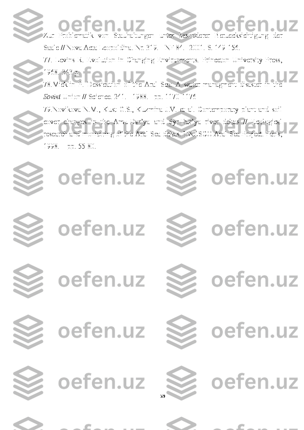 Zur   Problematik   von   Stauhaltungen   unter   besonderer   Beruecksichtigung   der
Saale // Nova Acta Leopoldina. Nr. 319. - NF 84. -2001.-S. 149-156.
77.   Levins   R.   Evolution   in   Changing   Environments.   Princeton   University   Press,
1968.-343 p.
78.Micklin   P.   Dessication   of   the   Aral   Sea:   A   water   managment   disaster   in   the
Soviet  Union // Science. 241. - 1988. - pp. 1170-1176
79.Novikova   N.M.,   Kust   G.S.,   Kuzmina   J.V.   et   al.   Contemporary   plant   and   soil
cover   changes   in   the   Amu-Dar’ya   and   Syr-Dar’ya   river   deltas   //   Ecological
research and monitoring of the Aral Sea deltas. UNESCO Aral Sea Project. Paris,
1998. -  pp. 55-80.
59 