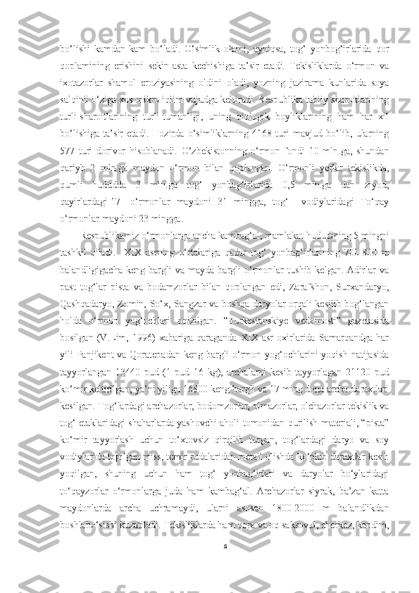 bo‘lishi   kamdan-kam   bo‘ladi.   O‘simlik   olami,   ayniqsa,   tog‘   yonbog‘irlarida   qor
qoplamining   erishini   sekin-asta   kechishiga   ta’sir   etadi.   Tekisliklarda   o‘rmon   va
ixotazorlar   shamol   eroziyasining   oldini   oladi,   yozning   jazirama   kunlarida   soya
salqinli o‘ziga xos mikro iqlim vujudga keltiradi. Respublika tabiiy sharoitlarining
turli-sharoitlarining   turli-tumanligi,   uning   biologik   boyliklarining   ham   har   xil
bo‘lishiga   ta’sir   etadi.   Hozirda   o‘simliklarning   4168   turi   mavjud   bo‘lib,   ularning
577   turi   dorivor   hisoblanadi.   O‘zbekistonning   o‘rmon   fondi   10   mln.ga,   shundan
qariyb   2   mln.ga   maydon   o‘rmon   bilan   qoplangan.   O‘rmonli   yerlar   tekislikda,
qumli   hududda   3   mln.ga   tog‘   yonbag‘irlarida   0,5   mln.ga   dan   ziyod,
qayirlardagi[17]   o‘rmonlar   maydoni   31   mingga,   tog‘     vodiylaridagi   To‘qay
o‘rmonlar maydoni 23 mingga.                   
Respublikamiz o‘rmonlarga ancha kambag‘al, mamlakat hududining 5 mingni
tashkil   qiladi.     XIX   asrning   o‘rtalariga   qadar   tog‘   yonbag‘irlarining   700-800   m
balandligigacha   keng   bargli   va   mayda   bargli   o‘rmonlar   tushib   kelgan.   Adirlar   va
past   tog‘lar   pista   va   bodamzorlar   bilan   qoplangan   edi,   Zarafshon,   Surxandaryo,
Qashqadaryo, Zomin, So‘x, Sangzar va boshqa daryolar orqali kesilib bog‘langan
holda   o‘rmon   yog‘ochlari   oqizilgan.   “Turkestanskiye   vedomosti”   gazetasida
bosilgan   (V.Lim,   1996)   xabariga   qaraganda   XIX   asr   oxirlarida   Samarqandga   har
yili Panjikent va Qoratepadan keng bargli  o‘rmon yog‘ochlarini  yoqish natijasida
tayyorlangan   13440   pud   (1   pud   16   kg),   archalarni   kesib   tayyorlagan   21120   pud
ko‘mir keltirilgan, ya’ni yiliga 16800 keng bargli va 17 ming dona archa daraxtlari
kesilgan. Tog‘lardagi archazorlar, bodomzorlar, olmazorlar, olchazorlar tekislik va
tog‘ etaklaridagi shaharlarda yashovchi aholi tomonidan qurilish materiali, “pista”
ko‘mir   tayyorlash   uchun   to‘xtovsiz   qirqilib   turgan,   tog‘lardagi   daryo   va   soy
vodiylarida topilgan miss, temir rudalaridan metall olishda ko‘plab daraxtlar kesib
yoqilgan,   shuning   uchun   ham   tog‘   yonbag‘irlari   va   daryolar   bo‘ylaridagi
to‘qayzorlar   o‘rmonlarga   juda   ham   kambag‘al.   Archazorlar   siyrak,   ba’zan   katta
maydonlarda   archa   uchramaydi,   ularni   asosan   1800-2000   m   balandlikdan
boshlabo‘sishi kuzatiladi. Tekisliklarda ham qora va oq saksovul, cherkez, kandim,
6 