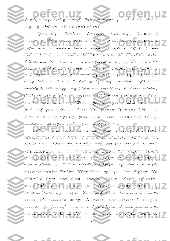 shuvok,   to‘qayzorlardagi   tupangil,   jiyda,   tol   asosan   yoqilg‘i   sifatida   qirqilib
turganligi tufayli ular endilikda siyrak uchraydi.
  Qashqadaryo,   Zarafshon,   Amudaryo,   Surxandaryo,   Chirchiqning
to‘qayzorlari  XX asrga qadar asosan qirqib bo‘lingan edi, faqat onda-sonda kichik
maydonlarda   dov-daraxtlar   saqlanib   qolgan.   To‘qayzorlar   keyingi   yillarda
bearmon yo‘q qilindi. Binobarin, insonning xo‘jalik faoliyati o‘rta asrlar, xususan
XIX   asrlarda   o‘simlik   qoplamini   ancha   siyraklashuviga   jiddiy   ta’sir   etgan,   XX
asrda dov-daraxtlarni  qirqish,   yangi  yerlar  ochish maqsadida  to‘qayzorlarni  yo‘q
qilish   davom   etdi.   O‘zbekiston   o‘rmonlar   geografik   joylashuviga   muvofiq,   uch
toifaga   bo‘linadi:   1)   tog‘,   2)   cho‘l   va   3)   to‘qay   o‘rmonlari.   Tog‘li   hudud
mamlakatda   6634   mingga   teng.   O‘zbekiston   Respublikasi   [6]   o‘rmon   qo‘mitasi
(1995) ma’lumotiga ko‘ra, shu maydonning 601,1 mingga qismida o‘rmon o‘sishi
mumkin,   hozirgi   kunda     atiga   105   ming   gektardan   ziyodroq   hudud   o‘rmon   bilan
band.   Tog‘   yonbag‘irlarining   o‘rmon   bilan   qoplanganlik   darajasi   2,5%.   Tog‘
o‘rmonlariga   uning   siyrakligi,   yakka   holda   o‘suvchi   daraxtlarning   ko‘pligi,
daraxtzorlar orasida yalang bo‘sh joylarning bisyorligi xos. 
Tog‘   o‘rmonlari   asosini   archazorlar,   pistazorlar   va   yong‘oq   mevali
daraxtzorlar tashkil qiladi. Archa o‘rmonzorlari uch turdagi, ya’ni yarimsharsimon,
Zarafshon   va   Turkiston   archa   turlaridan   iborat.   Zarafshon   archasi   (qora   archa)
keng   tarqalgan   va   1500-2300   m   balandlikda   uchraydi.   Yarimsharsimon   (sovur)
archa   2000-2700   m   balandlikda   tarqalgan.   Turkiston   archasi   asosan   Turkiston
tizma   tog‘larida   2200-3100   m   balandlikda   uchraydi.   Tog‘   o‘rmonlari   orasida
pistazorlar   maydon   jihatidan   ikkinchio‘rinni   egallaydi.   Pista   qirg‘oqchilikka
chidamli   va   qimmat   mevali   daraxt.   Pistazorlar   sof   holda   qirg‘oqchil   tog‘   etaklari
va   past   tog‘lar   yonbag‘irlarida   tarqalgan.   Pistazorlarning   asosiy   qismi   Bobotog‘
tizmasida   (Surxandaryo,   maydoni   50   ming.ga)   qisman   Samarqand   atrofida   va
boshqa   tog‘li   hududlarda   uchraydi.   Archazorlar   Bilan   pistazorlar[1]   oralig‘ida
bodomzor,   yong‘oq,   tog‘   olcha,   olma,   o‘rik,   do‘lana,   na’matak,   qora   qand   va
boshqa daraxtlar hamda butali o‘rmonzorlar joylashgan. Ular ko‘plab meva berishi
7 