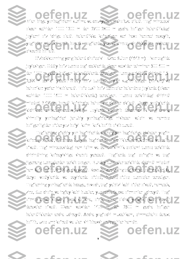 Bilan birga yonbag‘irlarni surilma va eroziyadan muhofaza qiladi. Tog‘ mintaqasi
okean   sathidan   1000-1200   m   dan   2700-2800   m   gacha   bo‘lgan   balandlikdagi
joylarni   o‘z   ichiga   oladi.   Balandlikka   ko‘tarilgan   sari   havo   harorati   pasayib,
yog‘inlar   miqdori   ortib   boradi.   Tog‘larda   yoz   salqinroq,   cho‘ldagidan   nisbatan
qisqaroq bo‘ladi. 
O‘zbekistonning yeng baland cho‘qqisi Hazrat Sulton (4643 m) Hisor tog‘ida
joylashgan. Oddiy bo‘z tuproq tog‘ etaklarida okean satxidan tahminan 500-600 m
dan 1000 m gacha bo‘lgan balandliklarda tarqalgan. Tuproq tarkibida chirindi 1,5-
2,5%-ni   tashkil   yetadi.   Oddiy   bo‘z   tuproqli   joylar   sug‘oriladigan   (obikor)   va
bahorikor  yerlar  hisoblanadi.  To‘q  tusli  bo‘z  tuproqlar  balandroq  joylarda  (okean
sathidan   1000-1600   m   balandliklarda)   tarqalgan.   Tuproq   tarkibidagi   chirindi
miqdori   3-4%   ga   boradi   ko‘pincha   bahorikor   ekinlar   ekiladi.   Daryo   vodiylarida
kichikroq   qilinadi(Baratov,1980).     Joylarda   sug‘orib   dehqonchilik   Tog‘larning
shimoliy   yonbag‘rlari   janubiy   yonbag‘rlariga   nisbatan   salqin   va   namroq
bo‘lganligidan o‘tlar yoz bo‘yi  ko‘m  ko‘k bo‘lib o‘sib turadi.
  Tog‘larning g‘arbiy yon bag‘irlarida sharqiy yon bag‘rlariga nisbatan yog‘in
ko‘proq   bo‘ladi,   binobarn   bu   yon   bag‘rlarida   o‘simliklar   ham   ko‘proq   va   qalin
o‘sadi.   Tog‘   mintaqasidagi   nam   iqlim   va   qalin  o‘simlik  qoplami   tuproq   tarkibida
chirindining   ko‘payishiga   sharoit   yaratadi.   Tog‘larda   tog‘   qo‘ng‘ir   va   tog‘
jigarrang tuproqlardan tarkib topgan. Bunday tuproqlar  tarkibida chirindi miqdori
ham ko‘p bo‘lib, 4-5% gacha yetadi. Respublikamizning tog‘lari va tog‘ etaklarida,
daryo   vodiylarida   va   qayirlarda   o‘tloq,   botqoq-o‘tloq   tuproqlar   tarqalgan.
Tog‘larning yonbag‘larida betaga, rovoch, tog‘ yalpizi kabi o‘tlar o‘sadi, namatak,
zirq,  duq cho‘p  va irg‘ay  kabi   butalar,  yuqoriroqda  esa  o‘rmonlar  uchraydi.  Tog‘
o‘rmonlarida   bodom,   pista,   do‘lana,   o‘rik,   olma,   olcha,   yong‘oq   kabi   mevali
daraxtlar   o‘sadi.   Okean   satxidan   1400   m   dan   2500   m   gacha   bo‘lgan
balandliklardan   archa   uchraydi.   Archa   yog‘ochi   mustahkam,   qimmatbaho   daraxt
bo‘lib, uzoq umr ko‘radi va ular  shifobaxsh oromgohlar hamdir.
8 