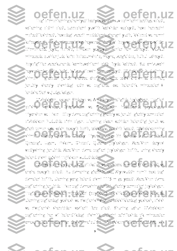   Tog‘ o‘rmonlarning ahamiyati beqiyos va ular suv oqimlarini tartibga soladi,
sellarning   oldini   oladi,   tuproqlarni   yuvilib   ketishdan   saqlaydi,   havo   haroratini
mo‘tadillashtiradi,  havodagi   zararli   moddalarni,  changni  yutib,  kislorod va  namni
ko‘paytiradi.   Tog‘   mintaqasining   hayvonot   dunyosi   boy   va   juda   xilma   xildir.
O‘rmonlarda   jayra,   Bo‘rsiq,   olmaxon   yashaydi.   Ilonlar   ham   uchraydi.   Mazkur
mintaqada qushlar juda ko‘p: boltatumsho‘q, mayna, zarg‘aldoq, bulbul uchraydi.
Boyo‘g‘lilar   zararkunanda   kemiruvchilarni   qirib   foyda   keltiradi.   Sut   emizuvchi
hayvonlardan   ayiq,   bo‘ri,   ba’zan   silovsin   ham   uchraydi.   O‘zbekiston   hududining
shimoli   –   g‘arbdan   janubi   sharqqa   cho‘zilgan   katta   tekislik   qismida   cho‘llar,
janubiy   sharqiy   qismidagi   adir   va   tog‘larda   esa   balandlik   mintaqalari[8]
landshaftlari vujudga kelgan. 
O‘zbekiston    asosan  Sirdaryo  va  Amudaryo  oralig‘ida  joylashgan.  Tog‘lari
qo‘shni   Tojikiston,   Qirg‘iziston   va   Qozog‘iston   hududlarida   joylashgan.
Tiyenshon va Hisor – Oloy tizma tog‘larining g‘arbiy va janubi  g‘arbiy tarmoqlari
o‘zbekiston   hududida   o‘rin   olgan.   Ularning   okean   sathidan   balandligi   janub   va
g‘arb   tomon   asta-sekin   pasayib   borib,   tekislikka   tutashib   ketadi.   O‘zbekistonning
shimoli   sharqiy   qismida   G‘arbiy   Tiyanshanning   bir   qancha   tog‘   tizmalari:
Qoratog‘,   Ugam,   Piskom,   Chotqol,   Qurama   joylashgan.   Zarafshon   daryosi
vodiysining   janubida   Zarafshon   tizma   tog‘lari   joylashgan   bo‘lib,   uning   sharqiy
baland qismi qo‘shni Tojikiston xududidadir.   
O‘zbekiston  maydoni  u  Chaqilokalon   va  Qoratepa   nomlari  bilan  ataladi   va
ancha   pasayib   qoladi.   Bu   tizmaning   g‘arbida   esa,   Ziyovuddin   nomli   past   tog‘
tizmalari   bo‘lib,   ularning   yeng   baland   qismi   1115   m   ga   yetadi.   Zarafshon   tizma
tog‘larining janubida Hisor tog‘ tizmasining janubi  g‘arbiy tarmoqlari joylashgan.
Tog‘lardagi   o‘simliklar   mintaqalari   (poyaslari)   tekislikdagiga   o‘xshab   ketsada,
ularning tog‘lardagi  yashash va rivojlanish  sharoiti tekisliklardagi  yashash, o‘sish
va   rivojlanish   sharoitidan   sezilarli   farq   qiladi.   Shuning   uchun   O‘zbekiston
tog‘larining   har   xil   balandlikdagi   o‘simlik   tiplarini   ta’riflashda   tik   mintaqalar
emas,   balki   “belbog‘”lar   deyish   ma’quldir.   O‘zbekiston   iqlimining   o‘ziga   xos
9 