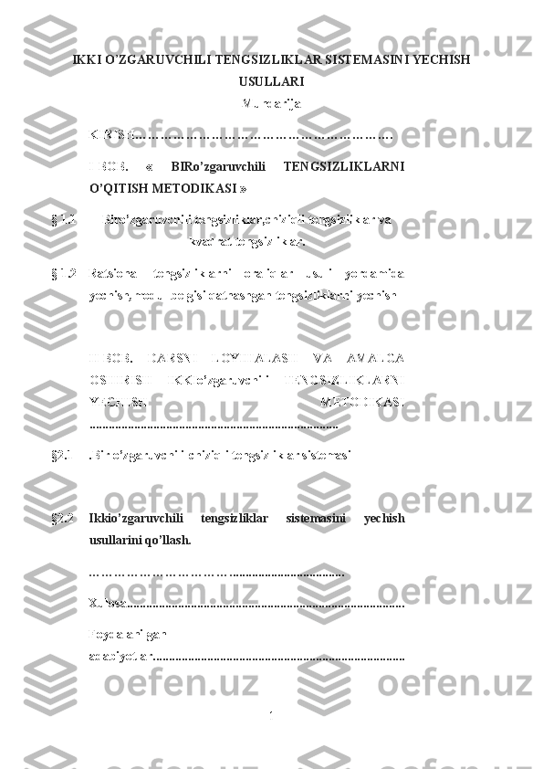 IKKI O ’ ZGARUVCHILI TENGSIZLIKLAR SISTEMASINI YECHISH
USULLARI
Mundarija
KIRISH … …………………………………… …………….
I - BOB .   «   BIRo’zgaruvchili   TENGSIZLIKLARNI
O’QITISH METODIKASI  »
§   1.1 Biro’zgaruvchili tengsizliklar,chiziqli tengsizliklar va
kvadrat tengsizliklar.
§   1.2 Ratsional   tengsizliklarni   oraliqlar   usuli   yordamida
yechish , modul belgisi qatnashgan tengsizliklarni yechish
II - BOB.   DARSNI   LOYIHALASH   VA   AMALGA
OSHIRISH   IKKIo’zgaruvchili   TENGSIZLIKLARNI
YECHISH   METODIKASI
........... ...................................................................
§2.1 .Bir o’zgaruvchili-chiziqli tengsizliklar sistemasi  
§2.2 Ikkio’zgaruvchili   tengsizliklar   sistemasini   yechish
usullari ni qo’llash.
……………………………. ................ .. ............ .....
Xulosa .......................................................................................
Foydalanilgan
adabiyotlar...............................................................................
1  
  