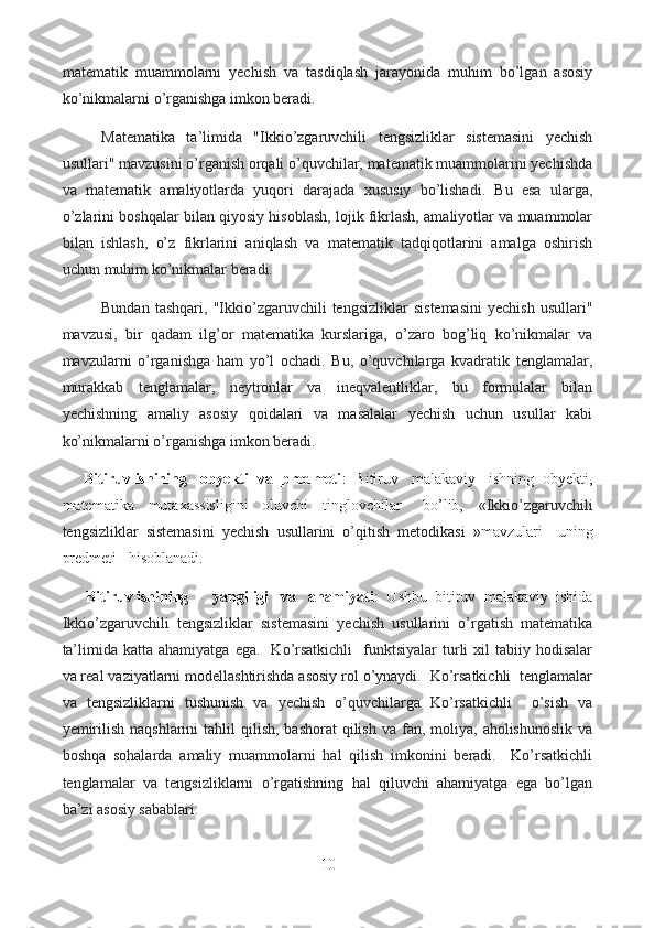 matematik   muammolarni   yechish   va   tasdiqlash   jarayonida   muhim   bo’lgan   asosiy
ko’nikmalarni o’rganishga imkon beradi.
Matematika   ta’limida   "Ikkio’zgaruvchili   tengsizliklar   sistemasini   yechish
usullari" mavzusini o’rganish orqali o’quvchilar, matematik muammolarini yechishda
va   matematik   amaliyotlarda   yuqori   darajada   xususiy   bo’lishadi.   Bu   esa   ularga,
o’zlarini boshqalar bilan qiyosiy hisoblash, lojik fikrlash, amaliyotlar va muammolar
bilan   ishlash,   o’z   fikrlarini   aniqlash   va   matematik   tadqiqotlarini   amalga   oshirish
uchun muhim ko’nikmalar beradi.
Bundan   tashqari,   "Ikkio’zgaruvchili   tengsizliklar   sistemasini   yechish   usullari"
mavzusi,   bir   qadam   ilg’or   matematika   kurslariga,   o’zaro   bog’liq   ko’nikmalar   va
mavzularni   o’rganishga   ham   yo’l   ochadi.   Bu,   o’quvchilarga   kvadratik   tenglamalar,
murakkab   tenglamalar,   neytronlar   va   ineqvalentliklar,   bu   formulalar   bilan
yechishning   amaliy   asosiy   qoidalari   va   masalalar   yechish   uchun   usullar   kabi
ko’nikmalarni o’rganishga imkon beradi.
      Bitiruv ishining   obyekti  va  predmeti :  Bitiruv   malakaviy   ishning  obyekti,
matematika     mutaxassisligini     oluvchi     tinglovchilar       bo’lib,     « Ikkio’zgaruvchili
tengsizliklar   sistemasini   yechish   usullarini   o’qitish   metodikasi   » mavzulari     uning
predmeti   hisoblanadi.
       Bitiruv ishining      yangiligi   va   ahamiyati :  Ushbu  bitiruv  malakaviy  ishida
Ikkio’zgaruvchili   tengsizliklar   sistemasini   yechish   usullarini   o’rgatish   matematika
ta’limida  katta  ahamiyatga   ega.    Ko’rsatkichli     funktsiyalar   turli  xil   tabiiy  hodisalar
va real vaziyatlarni modellashtirishda asosiy rol o’ynaydi.  Ko’rsatkichli  tenglamalar
va   tengsizliklarni   tushunish   va   yechish   o’quvchilarga   Ko’rsatkichli     o’sish   va
yemirilish  naqshlarini   tahlil  qilish,  bashorat   qilish  va  fan, moliya,  aholishunoslik  va
boshqa   sohalarda   amaliy   muammolarni   hal   qilish   imkonini   beradi.     Ko’rsatkichli
tenglamalar   va   tengsizliklarni   o’rgatishning   hal   qiluvchi   ahamiyatga   ega   bo’lgan
ba’zi asosiy sabablari:
10  
  